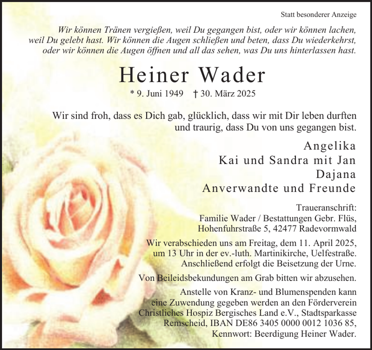 <p>Statt besonderer Anzeige</p><p>Wir können Tränen vergießen, weil Du gegangen bist, oder wir können lachen,<br />weil Du gelebt hast. Wir können die Augen schließen und beten, dass Du wiederkehrst,<br />oder wir können die Augen öffnen und all das sehen, was Du uns hinterlassen hast.</p><p>Heiner Wader<br />* 9. Juni 1949</p><p>† 30. März 2025</p><p>Wir sind froh, dass es Dich gab, glücklich, dass wir mit Dir leben durften<br />und traurig, dass Du von uns gegangen bist.</p><p>Angelika<br />Kai und Sandra mit Jan<br />Dajana<br />Anverwandte und Freunde<br />Traueranschrift:<br />Familie Wader / Bestattungen Gebr. Flüs,<br />Hohenfuhrstraße 5, 42477 Radevormwald<br />Wir verabschieden uns am Freitag, dem 11. April 2025,<br />um 13 Uhr in der ev.-luth. Martinikirche, Uelfestraße.<br />Anschließend erfolgt die Beisetzung der Urne.<br />Von Beileidsbekundungen am Grab bitten wir abzusehen.<br />Anstelle von Kranz- und Blumenspenden kann<br />eine Zuwendung gegeben werden an den Förderverein<br />Christliches Hospiz Bergisches Land e.V., Stadtsparkasse<br />Remscheid, IBAN DE86 3405 0012 1036 85,<br />Kennwort: Beerdigung Heiner Wader.</p>
