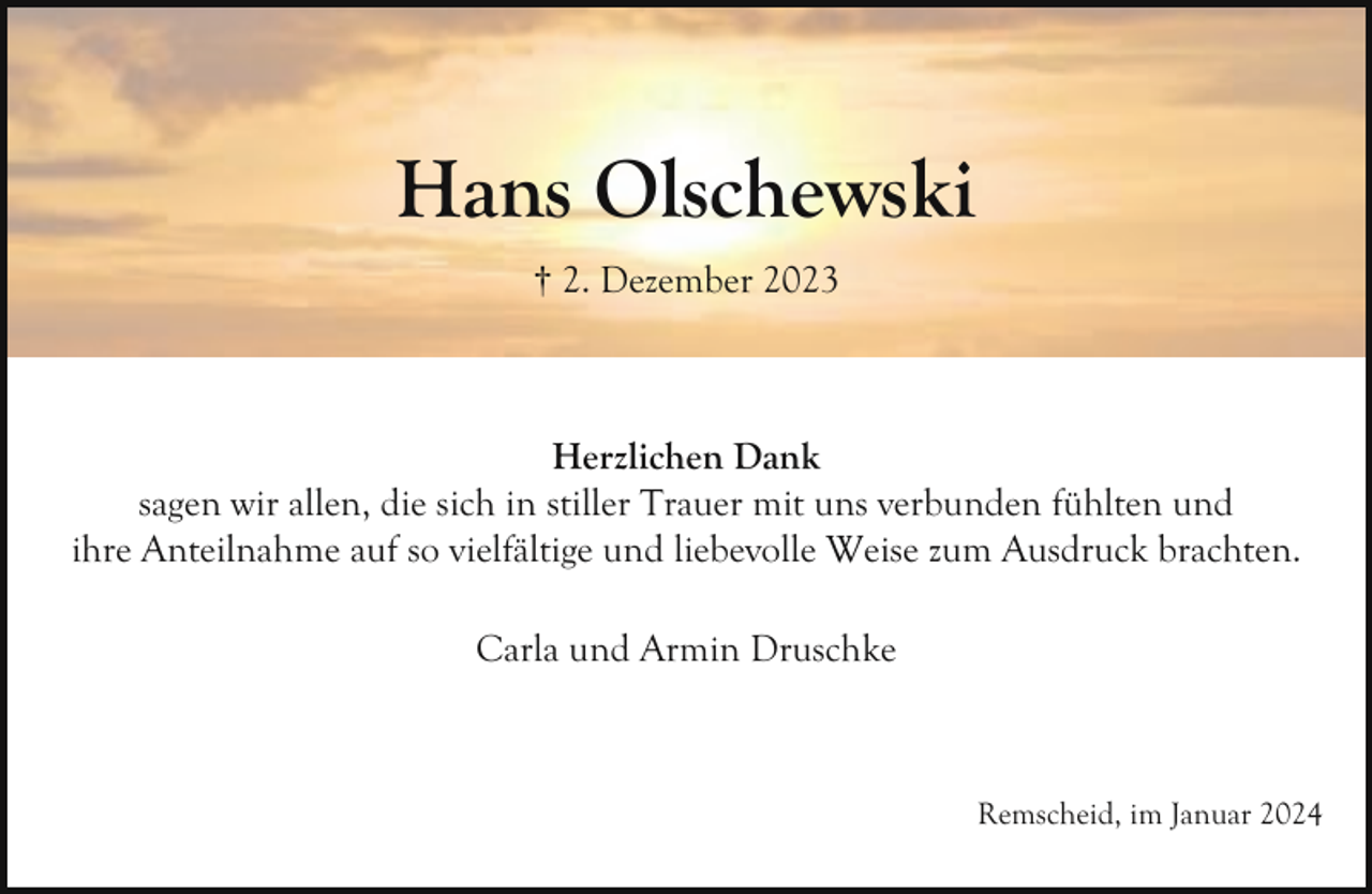 <p>Hans Olschewski<br />† 2. Dezember 2023</p><p>Herzlichen Dank<br />sagen wir allen, die sich in stiller Trauer mit uns verbunden fühlten und<br />ihre Anteilnahme auf so vielfältige und liebevolle Weise zum Ausdruck brachten.<br />Carla und Armin Druschke</p><p>Remscheid, im Januar 2024</p>