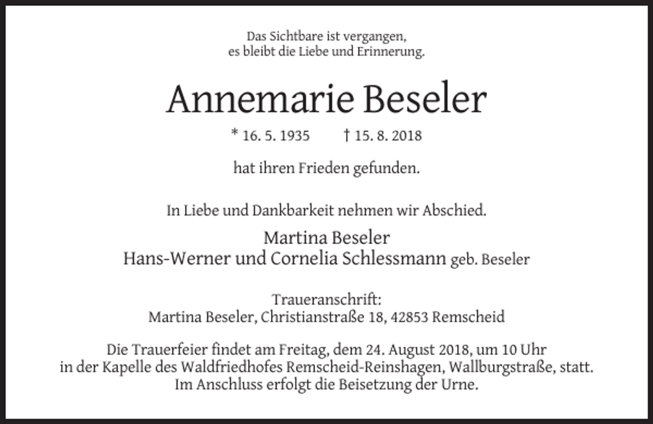 <p>Das Sichtbare ist vergangen,<br />es bleibt die Liebe und Erinnerung.</p><p>Annemarie Beseler<br />* 16. 5. 1935</p><p>† 15. 8. 2018</p><p>hat ihren Frieden gefunden.<br />In Liebe und Dankbarkeit nehmen wir Abschied.</p><p>Martina Beseler<br />Hans-Werner und Cornelia Schlessmann geb. Beseler<br />Traueranschrift:<br />Martina Beseler, Christianstraße 18, 42853 Remscheid<br />Die Trauerfeier findet am Freitag, dem 24. August 2018, um 10 Uhr<br />in der Kapelle des Waldfriedhofes Remscheid-Reinshagen, Wallburgstraße, statt.<br />Im Anschluss erfolgt die Beisetzung der Urne.</p>