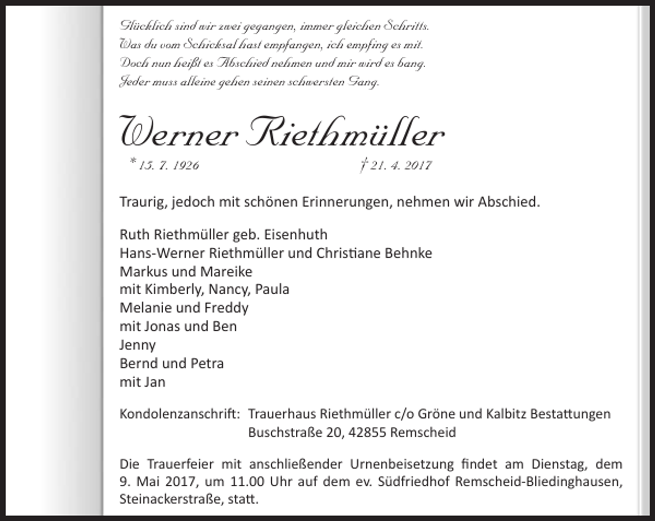 <p>Glücklich sind wir zwei gegangen, immer gleichen Schritts.<br />Was du vom Schicksal hast empfangen, ich empfing es mit.<br />Doch nun heißt es Abschied nehmen und mir wird es bang.<br />Jeder muss alleine gehen seinen schwersten Gang.</p><p>Werner Riethmüller<br />* 15. 7. 1926</p><p>† 21. 4. 2017</p><p>Traurig, jedoch mit schönen Erinnerungen, nehmen wir Abschied.<br />Ruth Riethmüller geb. Eisenhuth<br />Hans-Werner Riethmüller und Christiane Behnke<br />Markus und Mareike<br />mit Kimberly, Nancy, Paula<br />Melanie und Freddy<br />mit Jonas und Ben<br />Jenny<br />Bernd und Petra<br />mit Jan<br />Kondolenzanschrift: Trauerhaus Riethmüller c/o Gröne und Kalbitz Bestattungen<br />Buschstraße 20, 42855 Remscheid<br />Die Trauerfeier mit anschließender Urnenbeisetzung findet am Dienstag, dem<br />9. Mai 2017, um 11.00 Uhr auf dem ev. Südfriedhof Remscheid-Bliedinghausen,<br />Steinackerstraße, statt.</p>