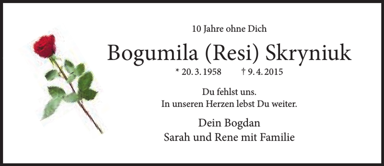 <p>10 Jahre ohne Dich</p>
<p>Bogumila (Resi) Skryniuk<br />* 20. 3. 1958</p>
<p>† 9. 4. 2015</p>
<p>Du fehlst uns.<br />In unseren Herzen lebst Du weiter.</p>
<p>Dein Bogdan<br />Sarah und Rene mit Familie</p>
