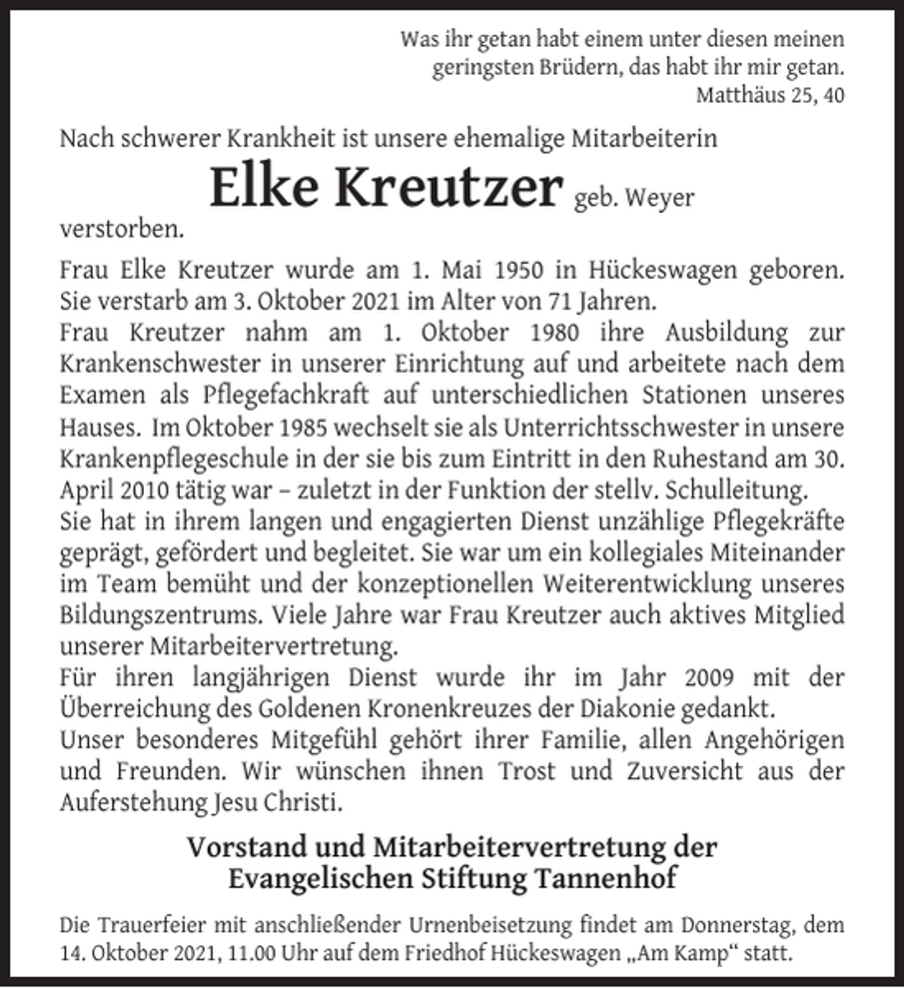 <p>Was ihr getan habt einem unter diesen meinen<br />geringsten Brüdern, das habt ihr mir getan.<br />Matthäus 25, 40</p><p>Nach schwerer Krankheit ist unsere ehemalige Mitarbeiterin</p><p>Elke Kreutzer</p><p>geb. Weyer<br />verstorben.<br />Frau Elke Kreutzer wurde am 1. Mai 1950 in Hückeswagen geboren.<br />Sie verstarb am 3. Oktober 2021 im Alter von 71 Jahren.<br />Frau Kreutzer nahm am 1. Oktober 1980 ihre Ausbildung zur<br />Krankenschwester in unserer Einrichtung auf und arbeitete nach dem<br />Examen als Pﬂegefachkraft auf unterschiedlichen Stationen unseres<br />Hauses. Im Oktober 1985 wechselt sie als Unterrichtsschwester in unsere<br />Krankenpﬂegeschule in der sie bis zum Eintritt in den Ruhestand am 30.<br />April 2010 tätig war – zuletzt in der Funktion der stellv. Schulleitung.<br />Sie hat in ihrem langen und engagierten Dienst unzählige Pﬂegekräfte<br />geprägt, gefördert und begleitet. Sie war um ein kollegiales Miteinander<br />im Team bemüht und der konzeptionellen Weiterentwicklung unseres<br />Bildungszentrums. Viele Jahre war Frau Kreutzer auch aktives Mitglied<br />unserer Mitarbeitervertretung.<br />Für ihren langjährigen Dienst wurde ihr im Jahr 2009 mit der<br />Überreichung des Goldenen Kronenkreuzes der Diakonie gedankt.<br />Unser besonderes Mitgefühl gehört ihrer Familie, allen Angehörigen<br />und Freunden. Wir wünschen ihnen Trost und Zuversicht aus der<br />Auferstehung Jesu Christi.</p><p>Vorstand und Mitarbeitervertretung der<br />Evangelischen Stiftung Tannenhof<br />Die Trauerfeier mit anschließender Urnenbeisetzung ﬁndet am Donnerstag, dem<br />14. Oktober 2021, 11.00 Uhr auf dem Friedhof Hückeswagen „Am Kamp“ statt.</p>