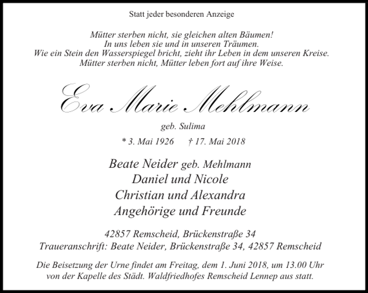 <p>Statt jeder besonderen Anzeige</p><p>Mütter sterben nicht, sie gleichen alten Bäumen!<br />In uns leben sie und in unseren Träumen.<br />Wie ein Stein den Wasserspiegel bricht, zieht ihr Leben in dem unseren Kreise.<br />Mütter sterben nicht, Mütter leben fort auf ihre Weise.</p><p>Eva Marie Mehlmann<br />geb. Sulima</p><p>* 3. Mai 1926</p><p>17. Mai 2018</p><p>Beate Neider geb. Mehlmann<br />Daniel und Nicole<br />Christian und Alexandra<br />Angehörige und Freunde<br />42857 Remscheid, Brückenstraße 34<br />Traueranschrift: Beate Neider, Brückenstraße 34, 42857 Remscheid<br />Die Beisetzung der Urne findet am Freitag, dem 1. Juni 2018, um 13.00 Uhr<br />von der Kapelle des Städt. Waldfriedhofes Remscheid Lennep aus statt.</p>
