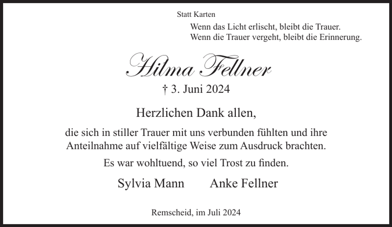 <p>Statt Karten</p><p>Wenn das Licht erlischt, bleibt die Trauer.<br />Wenn die Trauer vergeht, bleibt die Erinnerung.</p><p>Hilma Fellner<br />† 3. Juni 2024</p><p>Herzlichen Dank allen,<br />die sich in stiller Trauer mit uns verbunden fühlten und ihre<br />Anteilnahme auf vielfältige Weise zum Ausdruck brachten.<br />Es war wohltuend, so viel Trost zu ﬁnden.</p><p>Sylvia Mann</p><p>Anke Fellner</p><p>Remscheid, im Juli 2024</p>