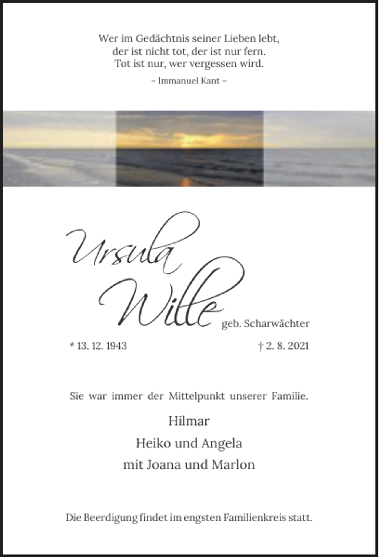 <p>Wer im Gedächtnis seiner Lieben lebt,<br />der ist nicht tot, der ist nur fern.<br />Tot ist nur, wer vergessen wird.<br />– lmmanuel Kant –</p><p>Ursula</p><p>Wil�e</p><p>geb. Scharwächter</p><p>* 13. 12. 1943</p><p>† 2. 8. 2021</p><p>Sie war immer der Mittelpunkt unserer Familie.</p><p>Hilmar<br />Heiko und Angela<br />mit Joana und Marlon</p><p>Die Beerdigung findet im engsten Familienkreis statt.</p>