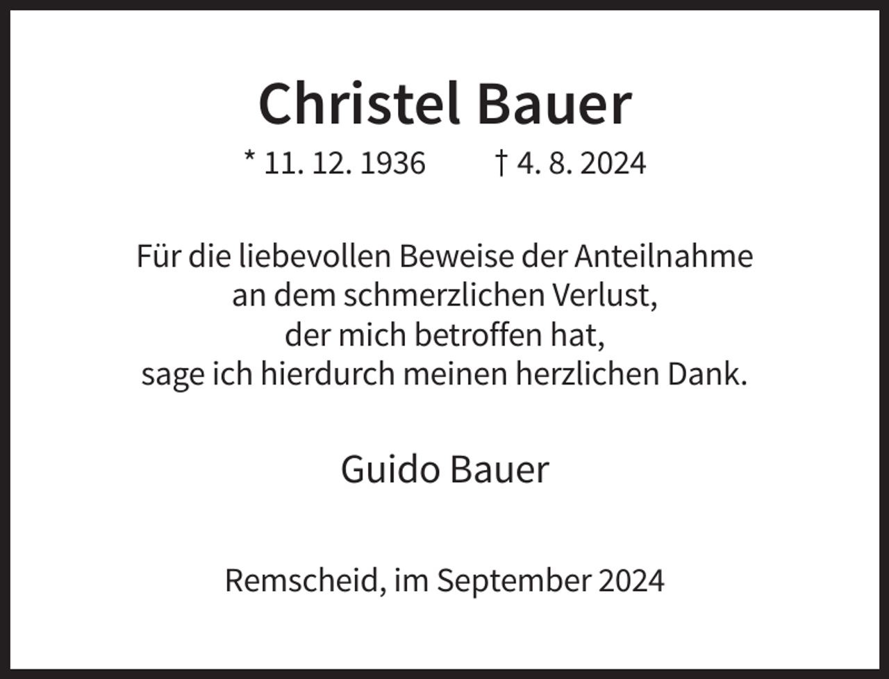 <p>Christel Bauer<br />* 11. 12. 1936</p><p>† 4. 8. 2024</p><p>Für die liebevollen Beweise der Anteilnahme<br />an dem schmerzlichen Verlust,<br />der mich betroffen hat,<br />sage ich hierdurch meinen herzlichen Dank.</p><p>Guido Bauer<br />Remscheid, im September 2024</p>