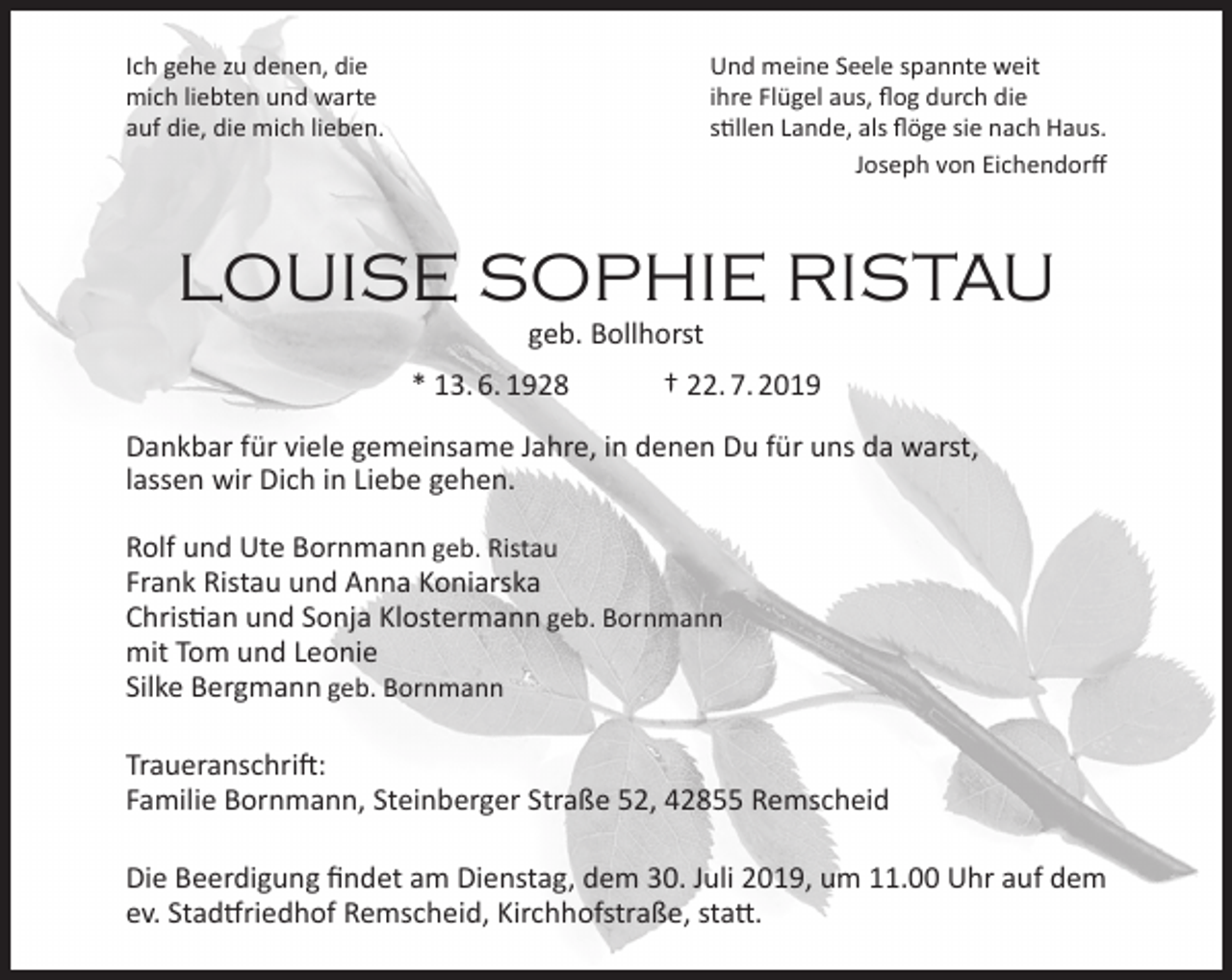 <p>Ich gehe zu denen, die<br />mich liebten und warte<br />auf die, die mich lieben.</p><p>Und meine Seele spannte weit<br />ihre Flügel aus, ﬂog durch die<br />stillen Lande, als ﬂöge sie nach Haus.<br />Joseph von Eichendorﬀ</p><p>LOUISE SOPHIE RISTAU<br />geb. Bollhorst</p><p>* 13. 6. 1928</p><p>† 22. 7. 2019</p><p>Dankbar für viele gemeinsame Jahre, in denen Du für uns da warst,<br />lassen wir Dich in Liebe gehen.<br />Rolf und Ute Bornmann geb. Ristau<br />Frank Ristau und Anna Koniarska<br />Christian und Sonja Klostermann geb. Bornmann<br />mit Tom und Leonie<br />Silke Bergmann geb. Bornmann<br />Traueranschrift:<br />Familie Bornmann, Steinberger Straße 52, 42855 Remscheid<br />Die Beerdigung ﬁndet am Dienstag, dem 30. Juli 2019, um 11.00 Uhr auf dem<br />ev. Stadtfriedhof Remscheid, Kirchhofstraße, statt.</p>