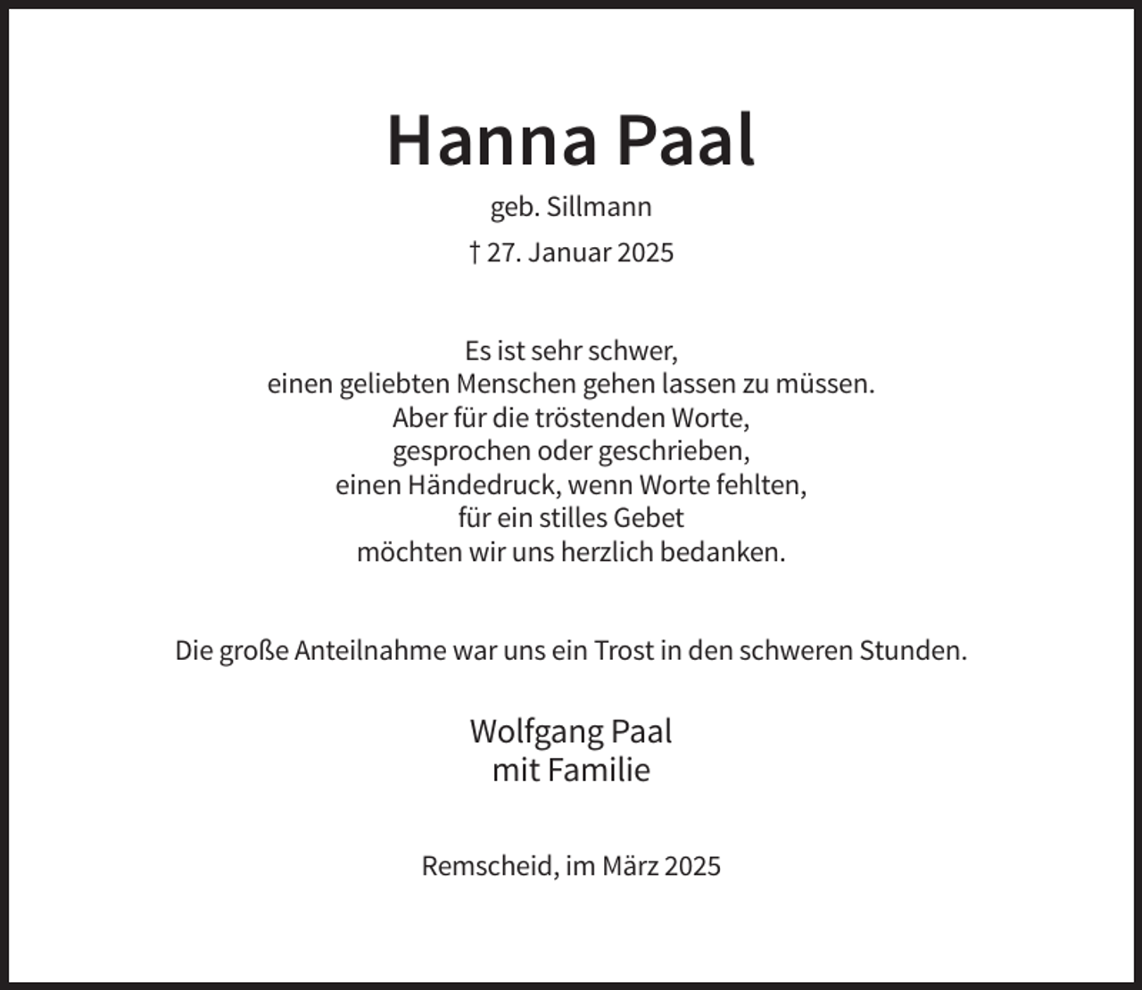 <p>Hanna Paal<br />geb. Sillmann<br />† 27. Januar 2025<br />Es ist sehr schwer,<br />einen geliebten Menschen gehen lassen zu müssen.<br />Aber für die tröstenden Worte,<br />gesprochen oder geschrieben,<br />einen Händedruck, wenn Worte fehlten,<br />für ein stilles Gebet<br />möchten wir uns herzlich bedanken.<br />Die große Anteilnahme war uns ein Trost in den schweren Stunden.</p><p>Wolfgang Paal<br />mit Familie<br />Remscheid, im März 2025</p>