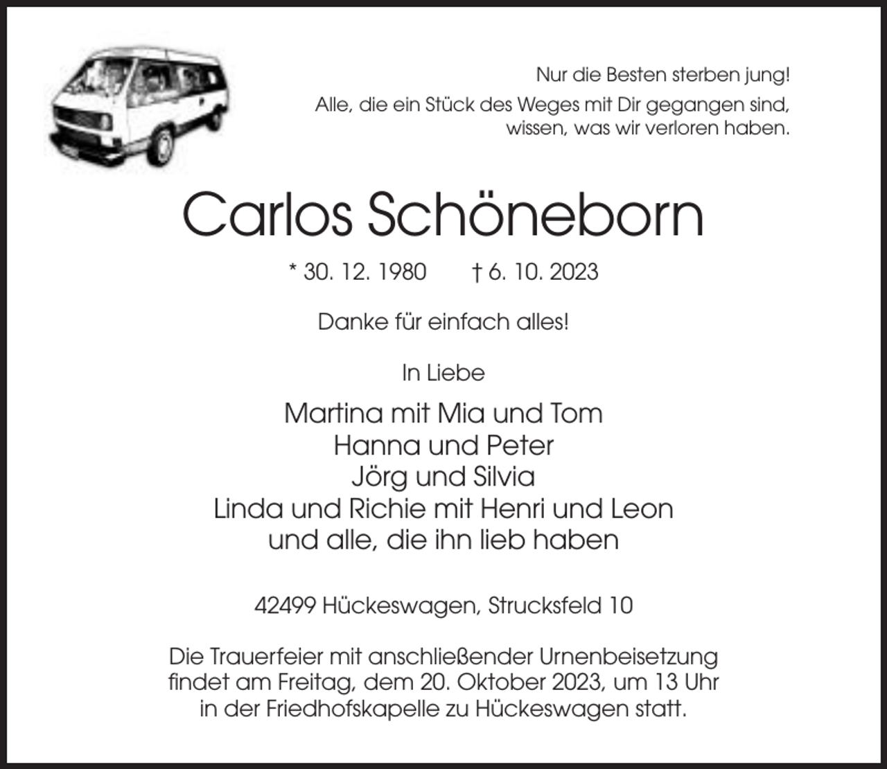 <p>Nur die Besten sterben jung!<br />Alle, die ein Stück des Weges mit Dir gegangen sind,<br />wissen, was wir verloren haben.</p><p>Carlos Schöneborn<br />* 30. 12. 1980</p><p>† 6. 10. 2023</p><p>Danke für einfach alles!<br />In Liebe</p><p>Martina mit Mia und Tom<br />Hanna und Peter<br />Jörg und Silvia<br />Linda und Richie mit Henri und Leon<br />und alle, die ihn lieb haben<br />42499 Hückeswagen, Strucksfeld 10<br />Die Trauerfeier mit anschließender Urnenbeisetzung<br />findet am Freitag, dem 20. Oktober 2023, um 13 Uhr<br />in der Friedhofskapelle zu Hückeswagen statt.</p>