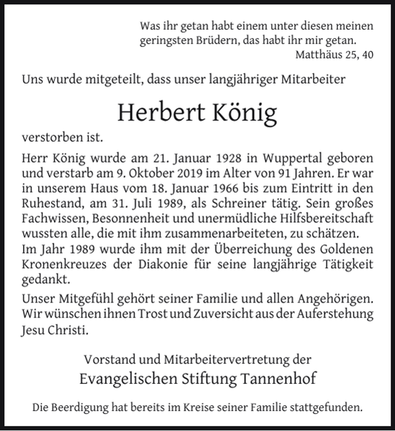 <p>Was ihr getan habt einem unter diesen meinen<br />geringsten Brüdern, das habt ihr mir getan.<br />Matthäus 25, 40</p><p>Uns wurde mitgeteilt, dass unser langjähriger Mitarbeiter</p><p>verstorben ist.</p><p>Herbert König</p><p>Herr König wurde am 21. Januar 1928 in Wuppertal geboren<br />und verstarb am 9. Oktober 2019 im Alter von 91 Jahren. Er war<br />in unserem Haus vom 18. Januar 1966 bis zum Eintritt in den<br />Ruhestand, am 31. Juli 1989, als Schreiner tätig. Sein großes<br />Fachwissen, Besonnenheit und unermüdliche Hilfsbereitschaft<br />wussten alle, die mit ihm zusammenarbeiteten, zu schätzen.<br />Im Jahr 1989 wurde ihm mit der Überreichung des Goldenen<br />Kronenkreuzes der Diakonie für seine langjährige Tätigkeit<br />gedankt.<br />Unser Mitgefühl gehört seiner Familie und allen Angehörigen.<br />Wir wünschen ihnen Trost und Zuversicht aus der Auferstehung<br />Jesu Christi.<br />Vorstand und Mitarbeitervertretung der</p><p>Evangelischen Stiftung Tannenhof<br />Die Beerdigung hat bereits im Kreise seiner Familie stattgefunden.</p>