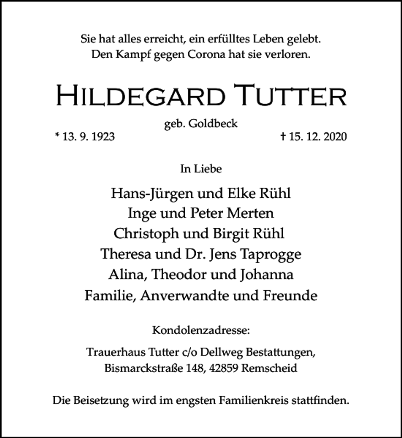 <p>Sie hat alles erreicht, ein erfülltes Leben gelebt.<br />Den Kampf gegen Corona hat sie verloren.</p><p>Hildegard Tutter<br />* 13. 9. 1923</p><p>geb. Goldbeck</p><p>† 15. 12. 2020</p><p>In Liebe</p><p>Hans­Jürgen und Elke Rühl<br />Inge und Peter Merten<br />Christoph und Birgit Rühl<br />Theresa und Dr. Jens Taprogge<br />Alina, Theodor und Johanna<br />Familie, Anverwandte und Freunde<br />Kondolenzadresse:<br />Trauerhaus Tu�er c/o Dellweg Besta�ungen,<br />Bismarckstraße 148, 42859 Remscheid<br />Die Beise�ung wird im engsten Familienkreis sta�ﬁnden.</p>