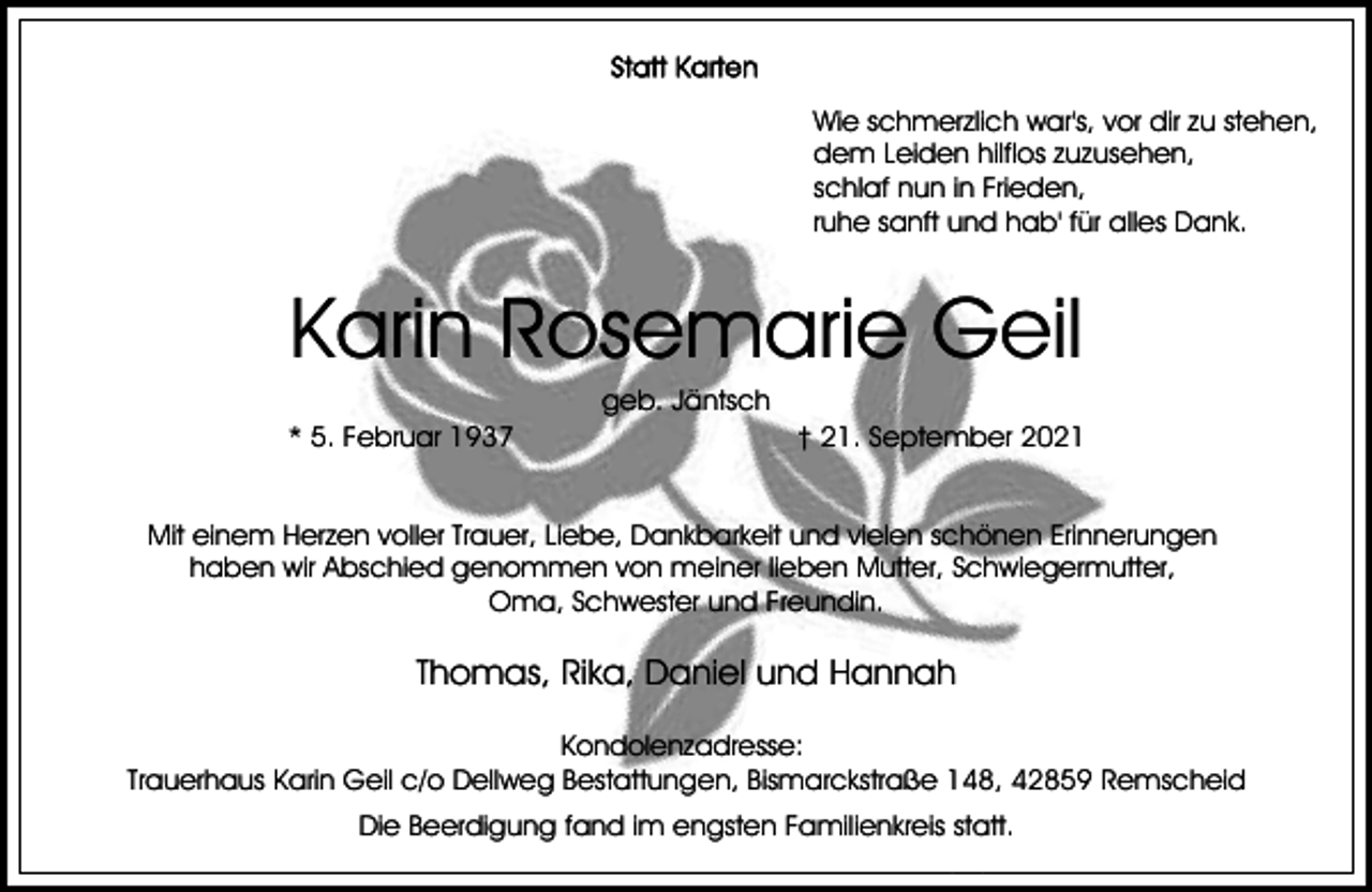 <p>Wie schmerzlich war's, vor dir zu stehen,<br />dem Leiden hilflos zuzusehen,<br />schlaf nun in Frieden,<br />ruhe sanft und hab' für alles Dank.</p><p>Karin Rosemarie Geil<br />* 5. Februar 1937</p><p>geb. Jäntsch</p><p>† 21. September 2021</p><p>Mit einem Herzen voller Trauer, Liebe, Dankbarkeit und vielen schönen Erinnerungen<br />haben wir Abschied genommen von meiner lieben Mutter, Schwiegermutter,<br />Oma, Schwester und Freundin.</p><p>Thomas, Rika, Daniel und Hannah<br />Kondolenzadresse:<br />Trauerhaus Karin Geil c/o Dellweg Bestattungen, Bismarckstraße 148, 42859 Remscheid<br />Die Beerdigung fand im engsten Familienkreis statt.</p>