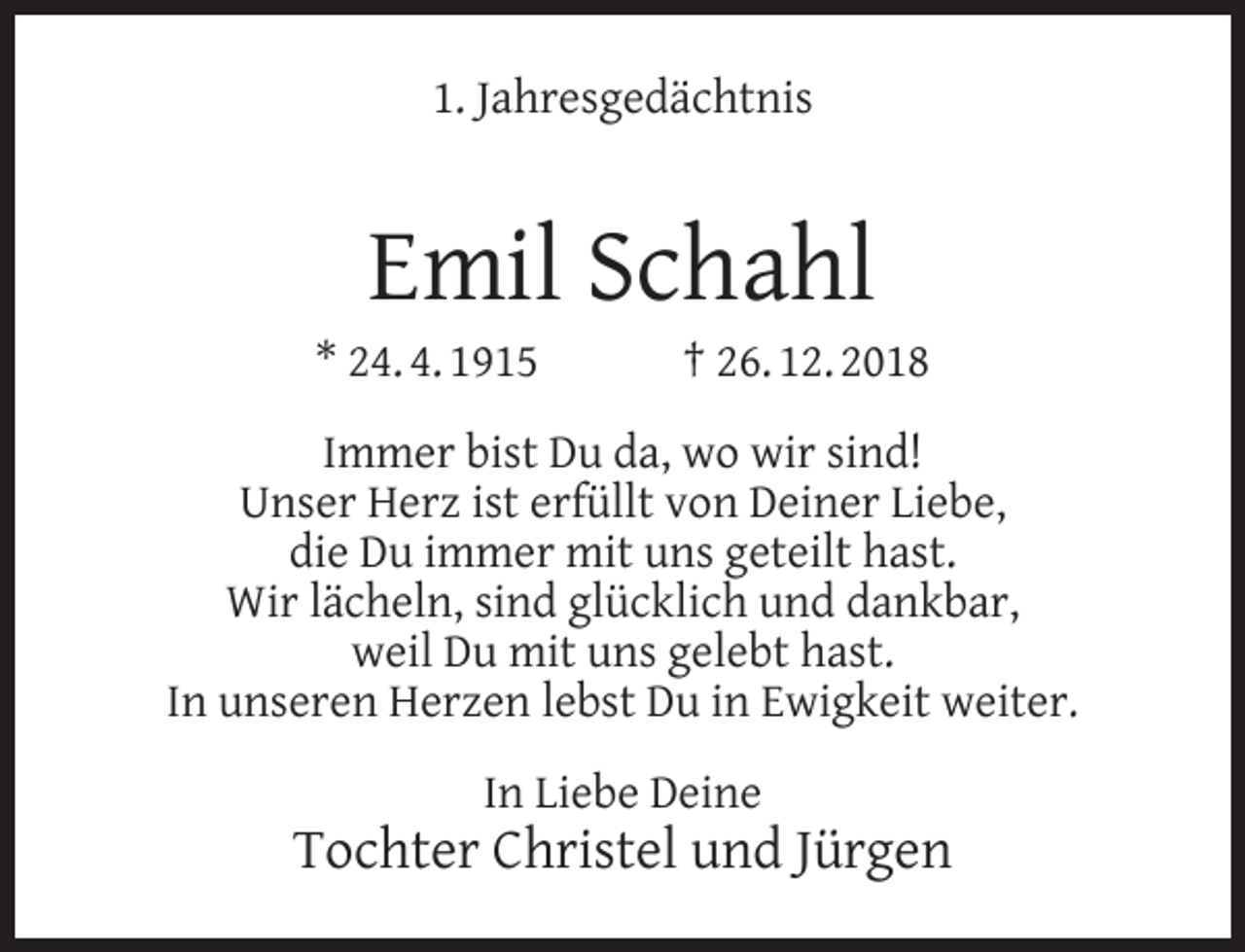 <p>1. Jahresgedächtnis</p><p>Emil Schahl</p><p>* 24. 4. 1915</p><p>† 26. 12. 2018</p><p>Immer bist Du da, wo wir sind!<br />Unser Herz ist erfüllt von Deiner Liebe,<br />die Du immer mit uns geteilt hast.<br />Wir lächeln, sind glücklich und dankbar,<br />weil Du mit uns gelebt hast.<br />In unseren Herzen lebst Du in Ewigkeit weiter.<br />In Liebe Deine</p><p>Tochter Christel und Jürgen</p>