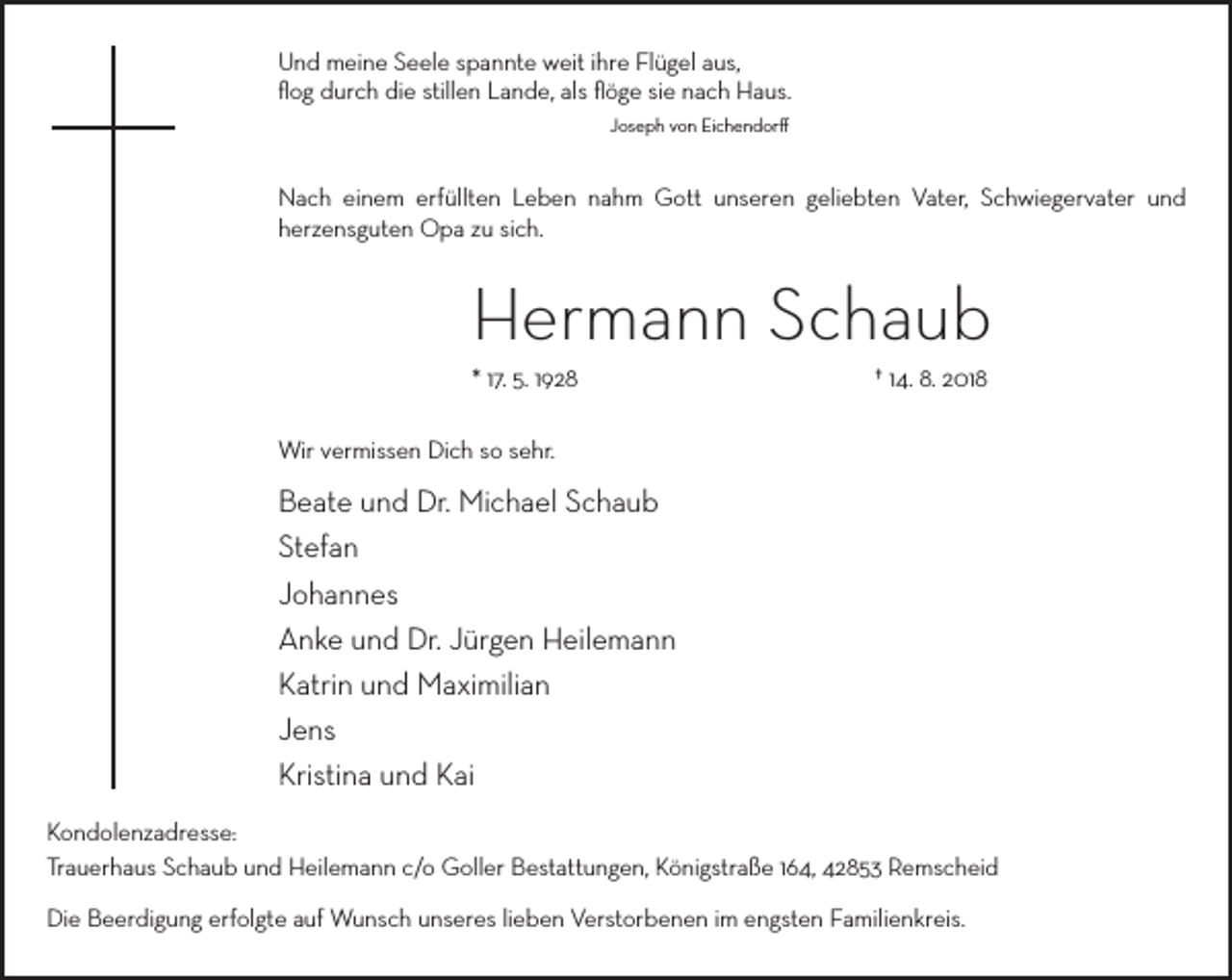 <p>Und meine Seele spannte weit ihre Flügel aus,</p><p>ﬂog durch die stillen Lande, als ﬂöge sie nach Haus.</p><p>Joseph von Eichendorff</p><p>Nach einem erfüllten Leben nahm Gott unseren geliebten Vater, Schwiegervater und</p><p>herzensguten Opa zu sich.</p><p>Hermann Schaub</p><p>* 17. 5. 1928</p><p>† 14. 8. 2018</p><p>Wir vermissen Dich so sehr.</p><p>Beate und Dr. Michael Schaub</p><p>Stefan</p><p>Johannes</p><p>Anke und Dr. Jürgen Heilemann</p><p>Katrin und Maximilian</p><p>Jens</p><p>Kristina und Kai</p><p>Kondolenzadresse:</p><p>Trauerhaus Schaub und Heilemann c/o Goller Bestattungen, Königstraße 164, 42853 Remscheid</p><p>Die Beerdigung erfolgte auf Wunsch unseres lieben Verstorbenen im engsten Familienkreis.</p>