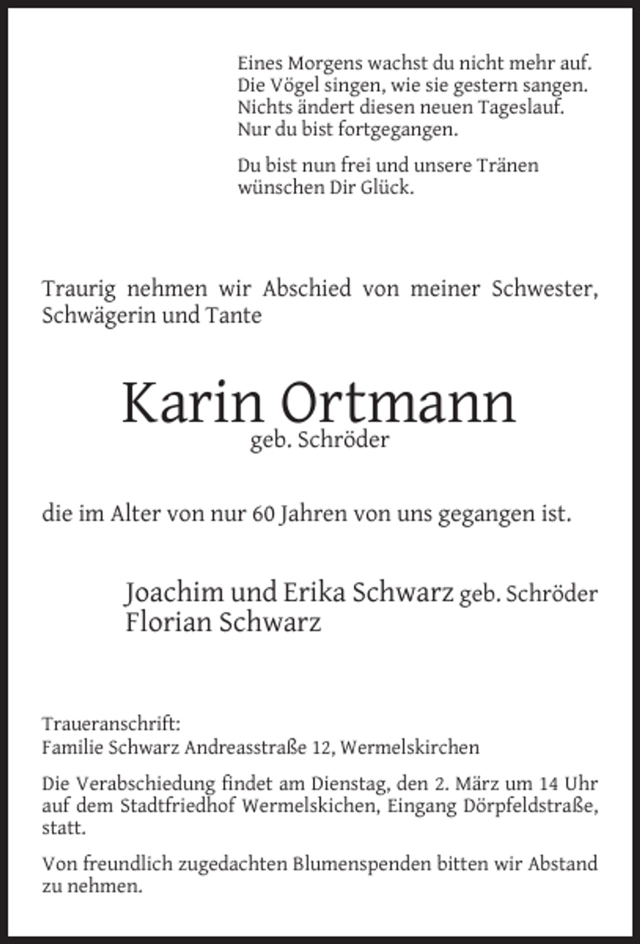 <p>Eines Morgens wachst du nicht mehr auf.<br />Die Vögel singen, wie sie gestern sangen.<br />Nichts ändert diesen neuen Tageslauf.<br />Nur du bist fortgegangen.<br />Du bist nun frei und unsere Tränen<br />wünschen Dir Glück.</p><p>Traurig nehmen wir Abschied von meiner Schwester,<br />Schwägerin und Tante</p><p>Karin Ortmann<br />geb. Schröder</p><p>die im Alter von nur 60 Jahren von uns gegangen ist.</p><p>Joachim und Erika Schwarz geb. Schröder<br />Florian Schwarz<br />Traueranschrift:<br />Familie Schwarz Andreasstraße 12, Wermelskirchen<br />Die Verabschiedung findet am Dienstag, den 2. März um 14 Uhr<br />auf dem Stadtfriedhof Wermelskichen, Eingang Dörpfeldstraße,<br />statt.<br />Von freundlich zugedachten Blumenspenden bitten wir Abstand<br />zu nehmen.</p>