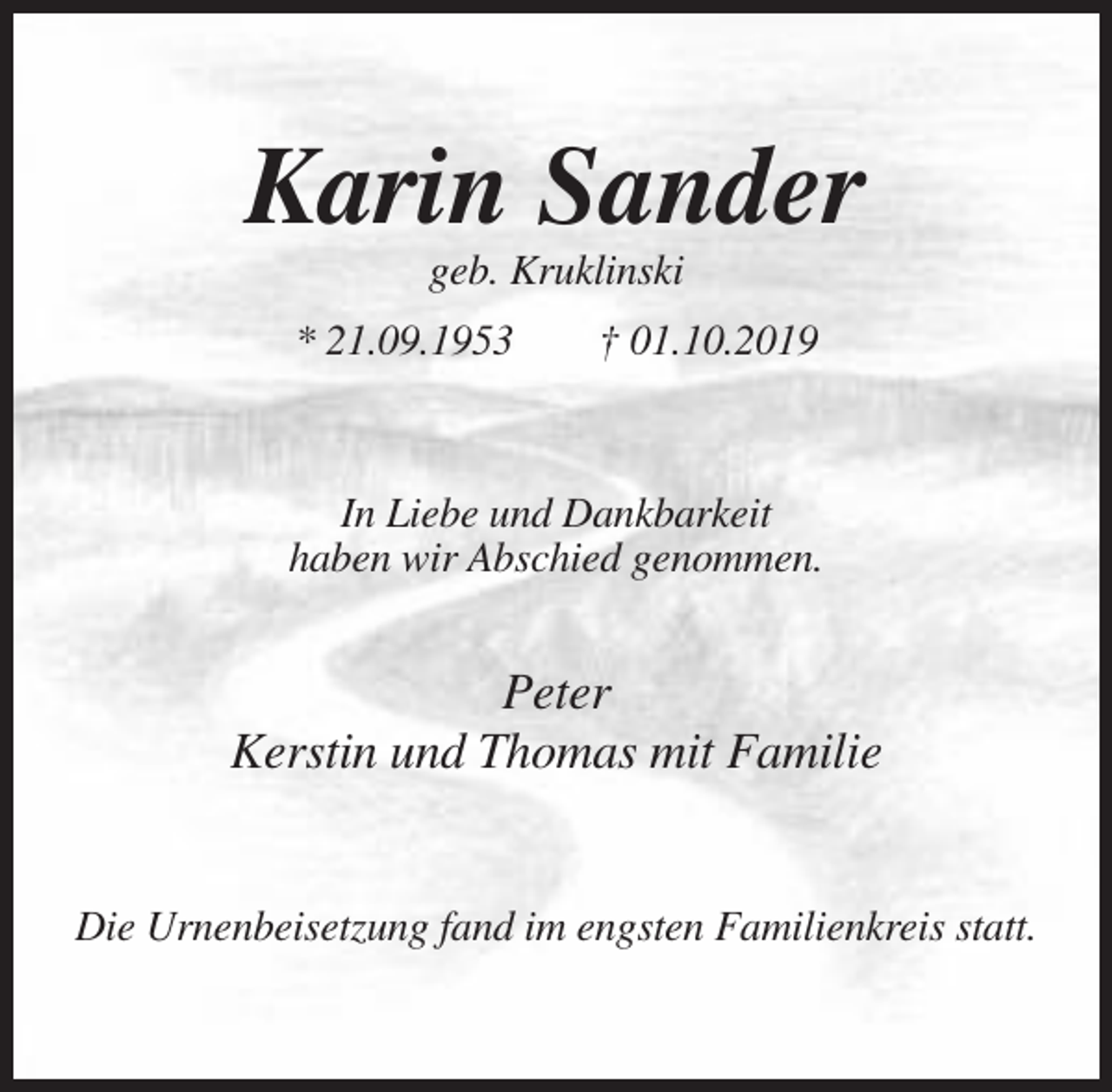 <p>Karin Sander<br />geb. Kruklinski<br />* 21.09.1953</p><p>† 01.10.2019</p><p>In Liebe und Dankbarkeit<br />haben wir Abschied genommen.</p><p>Peter<br />Kerstin und Thomas mit Familie</p><p>Die Urnenbeisetzung fand im engsten Familienkreis statt.</p>