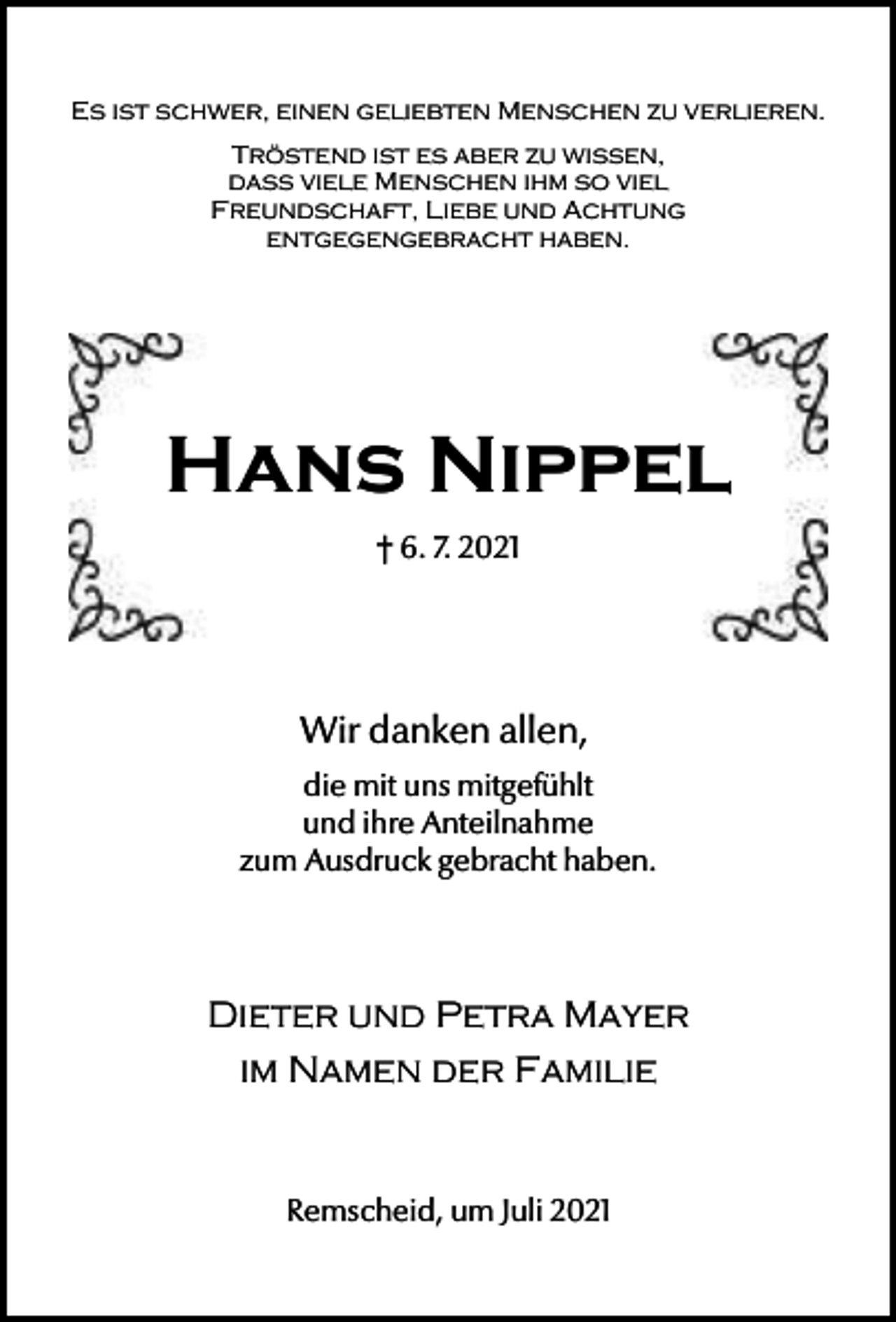 <p>Es ist schwer, einen geliebten Menschen zu verlieren.<br />Tröstend ist es aber zu wissen,<br />dass viele Menschen ihm so viel<br />Freundschaft, Liebe und Achtung<br />entgegengebracht haben.</p><p>Hans Nippel<br />† 6. 7. 2021</p><p>Wir danken allen,<br />die mit uns mitgefühlt<br />und ihre Anteilnahme<br />zum Ausdruck gebracht haben.</p><p>Dieter und Petra Mayer<br />im Namen der Familie</p><p>Remscheid, um Juli 2021</p>