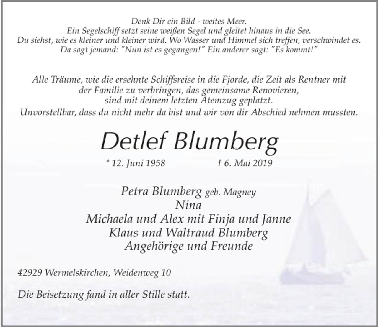 <p>Denk Dir ein Bild - weites Meer.<br />Ein Segelschiff setzt seine weißen Segel und gleitet hinaus in die See.<br />Du siehst, wie es kleiner und kleiner wird. Wo Wasser und Himmel sich treffen, verschwindet es.<br />Da sagt jemand: "Nun ist es gegangen!" Ein anderer sagt: "Es kommt!"</p><p>Alle Träume, wie die ersehnte Schiffsreise in die Fjorde, die Zeit als Rentner mit<br />der Familie zu verbringen, das gemeinsame Renovieren,<br />sind mit deinem letzten Atemzug geplatzt.<br />Unvorstellbar, dass du nicht mehr da bist und wir von dir Abschied nehmen mussten.</p><p>Detlef Blumberg<br />* 12. Juni 1958</p><p>† 6. Mai 2019</p><p>Petra Blumberg geb. Magney<br />Nina<br />Michaela und Alex mit Finja und Janne<br />Klaus und Waltraud Blumberg<br />Angehörige und Freunde<br />42929 Wermelskirchen, Weidenweg 10</p><p>Die Beisetzung fand in aller Stille statt.</p>