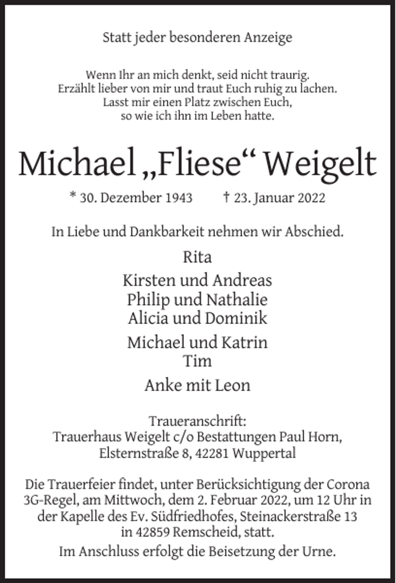 <p>Statt jeder besonderen Anzeige<br />Wenn Ihr an mich denkt, seid nicht traurig.<br />Erzählt lieber von mir und traut Euch ruhig zu lachen.<br />Lasst mir einen Platz zwischen Euch,<br />so wie ich ihn im Leben hatte.</p><p>Michael „Fliese“ Weigelt<br />* 30. Dezember 1943</p><p>† 23. Januar 2022</p><p>In Liebe und Dankbarkeit nehmen wir Abschied.</p><p>Rita<br />Kirsten und Andreas<br />Philip und Nathalie<br />Alicia und Dominik<br />Michael und Katrin<br />Tim<br />Anke mit Leon<br />Traueranschrift:<br />Trauerhaus Weigelt c/o Bestattungen Paul Horn,<br />Elsternstraße 8, 42281 Wuppertal<br />Die Trauerfeier findet, unter Berücksichtigung der Corona<br />3G-Regel, am Mittwoch, dem 2. Februar 2022, um 12 Uhr in<br />der Kapelle des Ev. Südfriedhofes, Steinackerstraße 13<br />in 42859 Remscheid, statt.<br />Im Anschluss erfolgt die Beisetzung der Urne.</p>