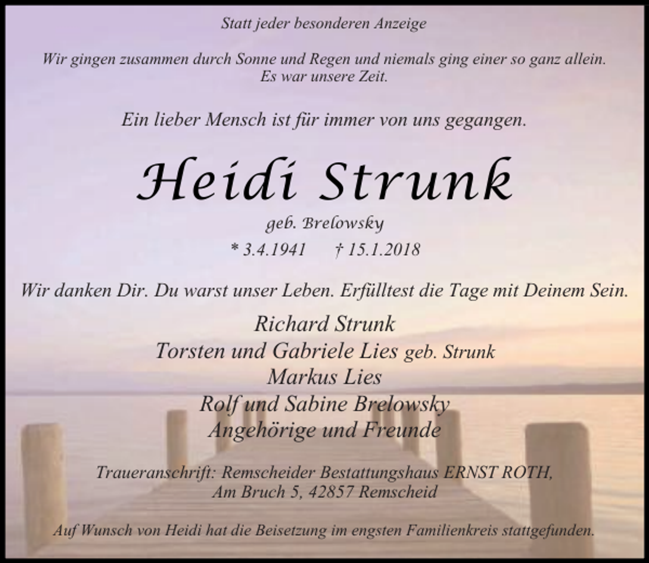 <p>Statt jeder besonderen Anzeige<br />Wir gingen zusammen durch Sonne und Regen und niemals ging einer so ganz allein.<br />Es war unsere Zeit.</p><p>Ein lieber Mensch ist für immer von uns gegangen.</p><p>Heidi Strunk<br />geb. Brelowsky</p><p>* 3.4.1941</p><p>† 15.1.2018</p><p>Wir danken Dir. Du warst unser Leben. Erfülltest die Tage mit Deinem Sein.</p><p>Richard Strunk<br />Torsten und Gabriele Lies geb. Strunk<br />Markus Lies<br />Rolf und Sabine Brelowsky<br />Angehörige und Freunde<br />Traueranschrift: Remscheider Bestattungshaus ERNST ROTH,<br />Am Bruch 5, 42857 Remscheid<br />Auf Wunsch von Heidi hat die Beisetzung im engsten Familienkreis stattgefunden.</p>