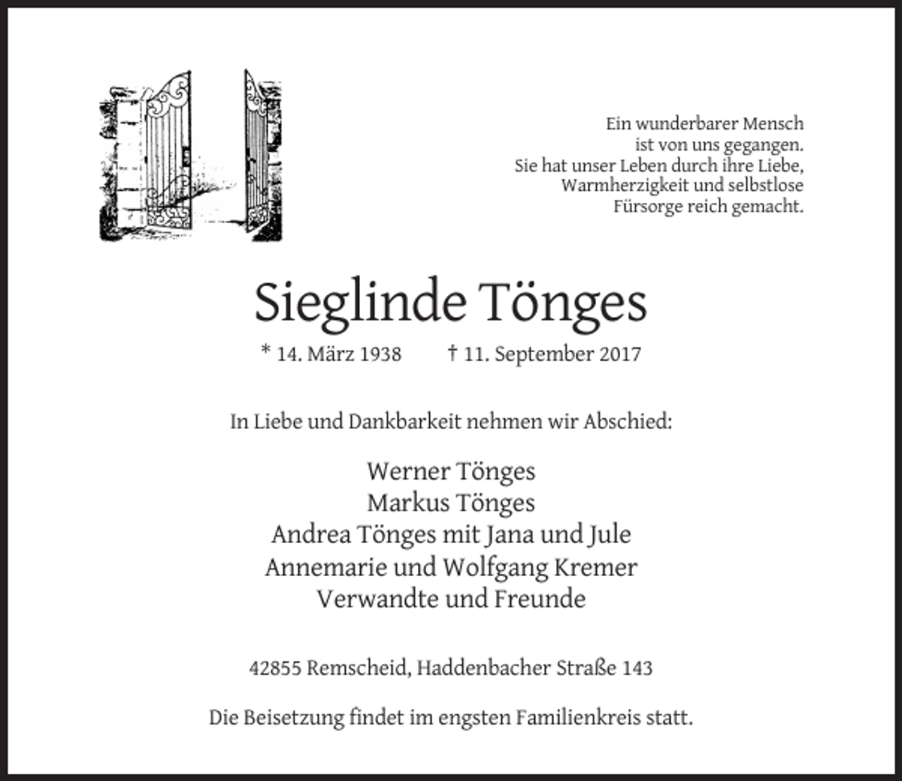 <p>Ein wunderbarer Mensch<br />ist von uns gegangen.<br />Sie hat unser Leben durch ihre Liebe,<br />Warmherzigkeit und selbstlose<br />Fürsorge reich gemacht.</p><p>Sieglinde Tönges<br />* 14. März 1938</p><p>† 11. September 2017</p><p>In Liebe und Dankbarkeit nehmen wir Abschied:</p><p>Werner Tönges<br />Markus Tönges<br />Andrea Tönges mit Jana und Jule<br />Annemarie und Wolfgang Kremer<br />Verwandte und Freunde<br />42855 Remscheid, Haddenbacher Straße 143<br />Die Beisetzung findet im engsten Familienkreis statt.</p>