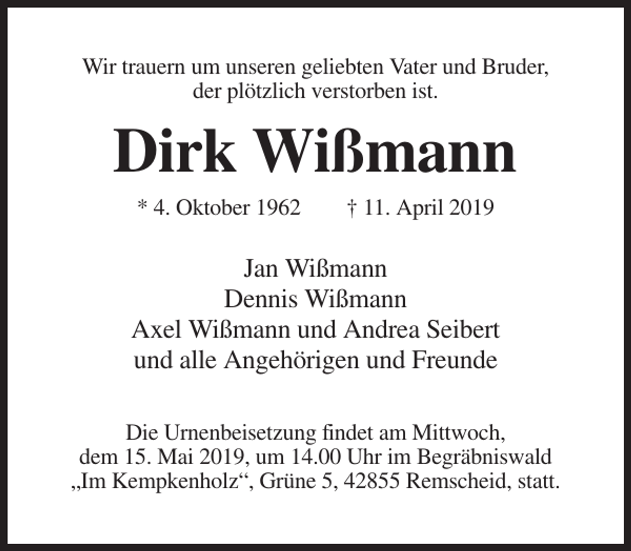 <p>Wir trauern um unseren geliebten Vater und Bruder,<br />der plötzlich verstorben ist.</p><p>Dirk Wißmann<br />* 4. Oktober 1962</p><p>† 11. April 2019</p><p>Jan Wißmann<br />Dennis Wißmann<br />Axel Wißmann und Andrea Seibert<br />und alle Angehörigen und Freunde<br />Die Urnenbeisetzung findet am Mittwoch,<br />dem 15. Mai 2019, um 14.00 Uhr im Begräbniswald<br />„Im Kempkenholz“, Grüne 5, 42855 Remscheid, statt.</p>