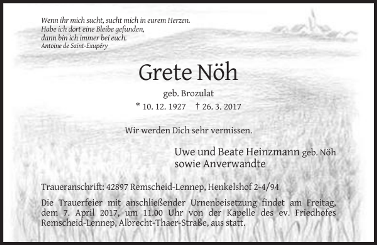 <p>Wenn ihr mich sucht, sucht mich in eurem Herzen.<br />Habe ich dort eine Bleibe gefunden,<br />dann bin ich immer bei euch.<br />Antoine de Saint-Exupéry</p><p>Grete Nöh<br />geb. Brozulat<br />* 10. 12. 1927 † 26. 3. 2017<br />Wir werden Dich sehr vermissen.</p><p>Uwe und Beate Heinzmann geb. Nöh<br />sowie Anverwandte<br />Traueranschrift: 42897 Remscheid-Lennep, Henkelshof 2-4/94<br />Die Trauerfeier mit anschließender Urnenbeisetzung findet am Freitag,<br />dem 7. April 2017, um 11.00 Uhr von der Kapelle des ev. Friedhofes<br />Remscheid-Lennep, Albrecht-Thaer-Straße, aus statt.</p>