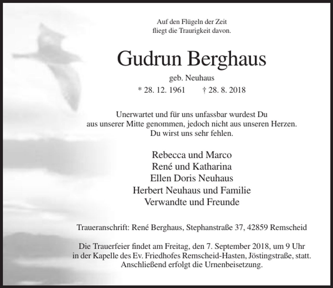 <p>Auf den Flügeln der Zeit<br />fliegt die Traurigkeit davon.</p><p>Gudrun Berghaus<br />geb. Neuhaus<br />* 28. 12. 1961<br />† 28. 8. 2018<br />Unerwartet und für uns unfassbar wurdest Du<br />aus unserer Mitte genommen, jedoch nicht aus unseren Herzen.<br />Du wirst uns sehr fehlen.</p><p>Rebecca und Marco<br />René und Katharina<br />Ellen Doris Neuhaus<br />Herbert Neuhaus und Familie<br />Verwandte und Freunde<br />Traueranschrift: René Berghaus, Stephanstraße 37, 42859 Remscheid<br />Die Trauerfeier findet am Freitag, den 7. September 2018, um 9 Uhr<br />in der Kapelle des Ev. Friedhofes Remscheid-Hasten, Jöstingstraße, statt.<br />Anschließend erfolgt die Urnenbeisetzung.</p>