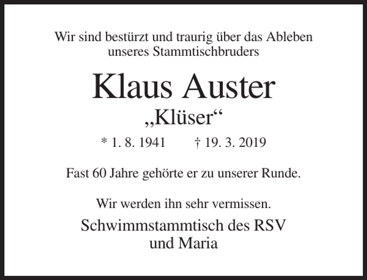 <p>Wir sind bestürzt und traurig über das Ableben<br />unseres Stammtischbruders</p><p>Klaus Auster<br />„Klüser“<br />* 1. 8. 1941</p><p>† 19. 3. 2019</p><p>Fast 60 Jahre gehörte er zu unserer Runde.<br />Wir werden ihn sehr vermissen.</p><p>Schwimmstammtisch des RSV<br />und Maria</p>