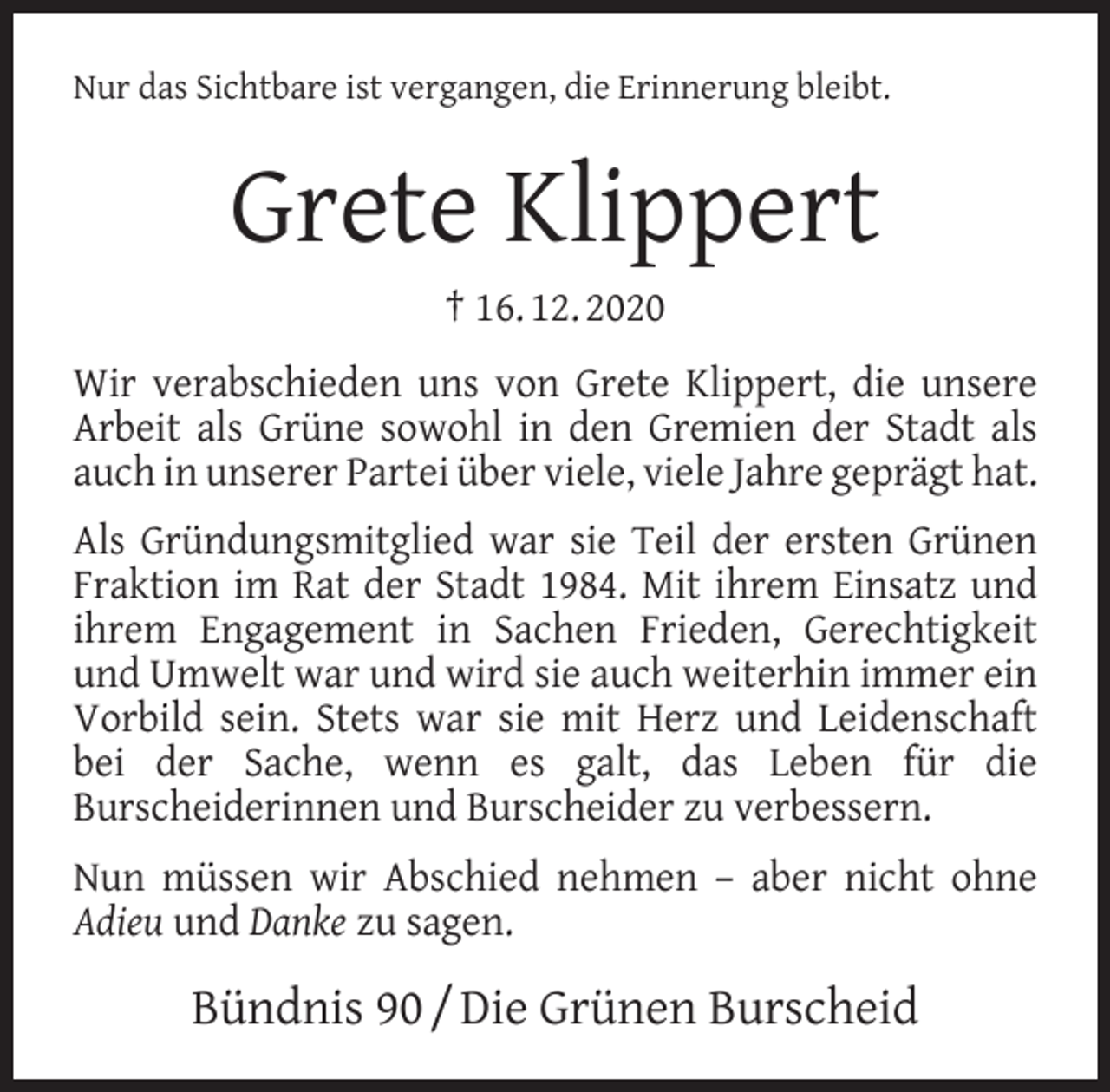 <p>Nur das Sichtbare ist vergangen, die Erinnerung bleibt.</p><p>Grete Klippert<br />† 16. 12. 2020<br />Wir verabschieden uns von Grete Klippert, die unsere<br />Arbeit als Grüne sowohl in den Gremien der Stadt als<br />auch in unserer Partei über viele, viele Jahre geprägt hat.<br />Als Gründungsmitglied war sie Teil der ersten Grünen<br />Fraktion im Rat der Stadt 1984. Mit ihrem Einsatz und<br />ihrem Engagement in Sachen Frieden, Gerechtigkeit<br />und Umwelt war und wird sie auch weiterhin immer ein<br />Vorbild sein. Stets war sie mit Herz und Leidenschaft<br />bei der Sache, wenn es galt, das Leben für die<br />Burscheiderinnen und Burscheider zu verbessern.<br />Nun müssen wir Abschied nehmen – aber nicht ohne<br />Adieu und Danke zu sagen.</p><p>Bündnis 90 / Die Grünen Burscheid</p>