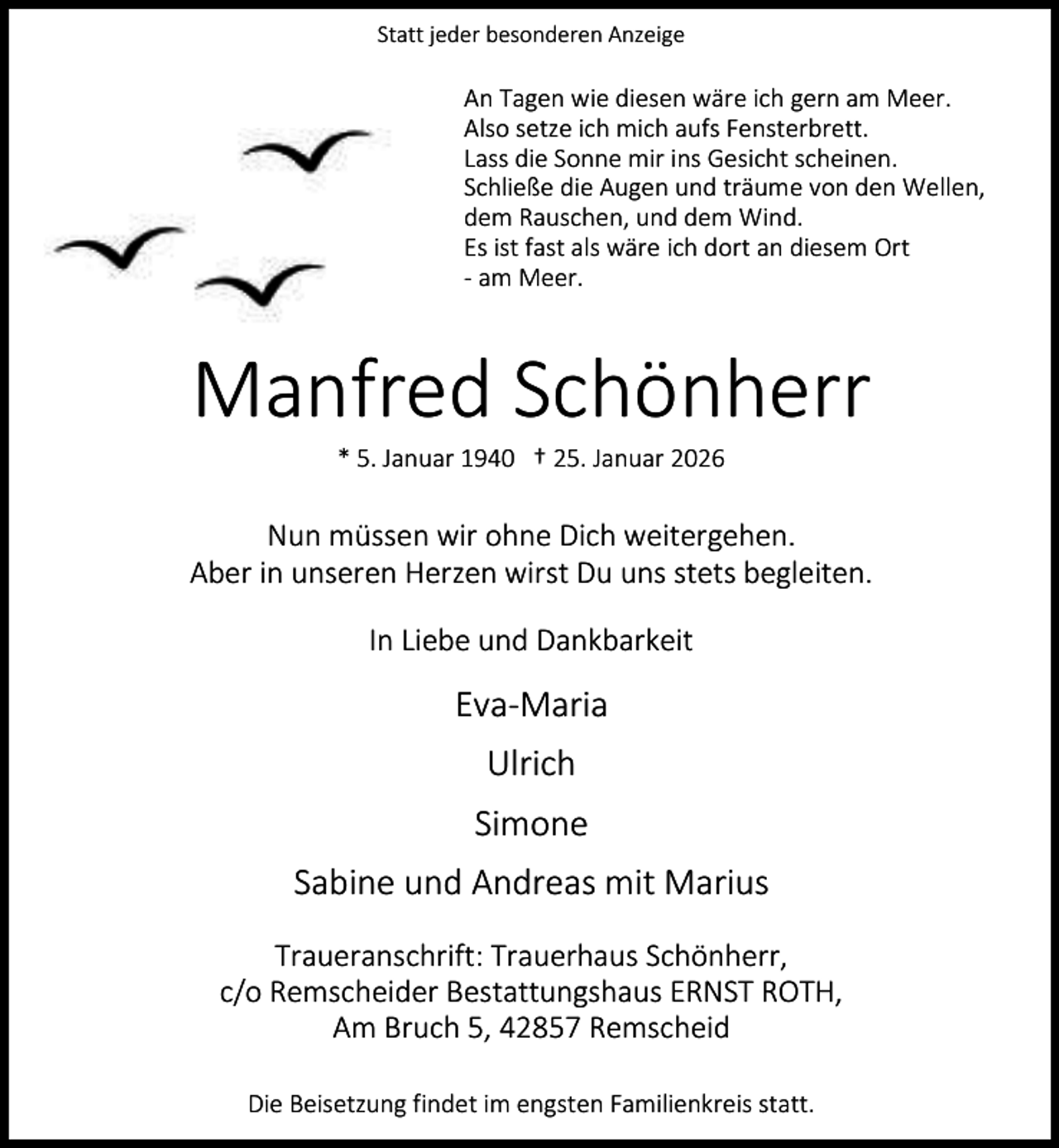 <p>Statt jeder besonderen Anzeige</p><p>An Tagen wie diesen wäre ich gern am Meer.<br />Also setze ich mich aufs Fensterbrett.<br />Lass die Sonne mir ins Gesicht scheinen.<br />Schließe die Augen und träume von den Wellen,<br />dem Rauschen, und dem Wind.<br />Es ist fast als wäre ich dort an diesem Ort<br />- am Meer.</p><p>Manfred Schönherr<br />* 5. Januar 1940 † 25. Januar 2026</p><p>Nun müssen wir ohne Dich weitergehen.<br />Aber in unseren Herzen wirst Du uns stets begleiten.<br />In Liebe und Dankbarkeit</p><p>Eva-Maria<br />Ulrich<br />Simone<br />Sabine und Andreas mit Marius<br />Traueranschrift: Trauerhaus Schönherr,<br />c/o Remscheider Bestattungshaus ERNST ROTH,<br />Am Bruch 5, 42857 Remscheid<br />Die Beisetzung findet im engsten Familienkreis statt.</p>
