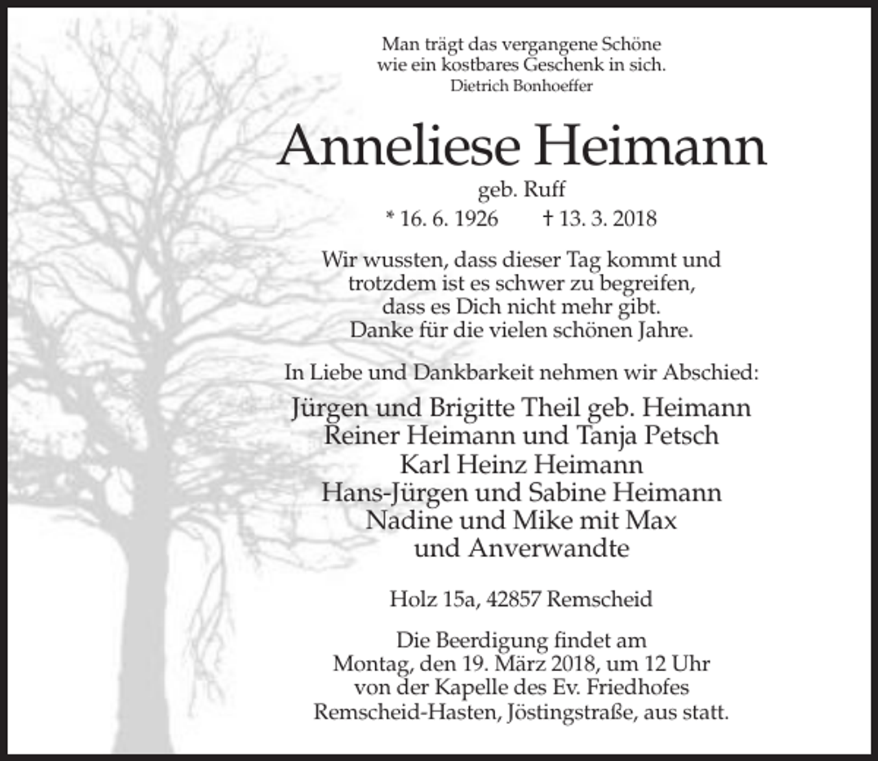 <p>Man trägt das vergangene Schöne<br />wie ein kostbares Geschenk in sich.<br />Dietrich Bonhoeffer</p><p>Anneliese Heimann<br />geb. Ruff<br />* 16. 6. 1926<br />† 13. 3. 2018</p><p>Wir wussten, dass dieser Tag kommt und<br />trotzdem ist es schwer zu begreifen,<br />dass es Dich nicht mehr gibt.<br />Danke für die vielen schönen Jahre.<br />In Liebe und Dankbarkeit nehmen wir Abschied:</p><p>Jürgen und Brigitte Theil geb. Heimann<br />Reiner Heimann und Tanja Petsch<br />Karl Heinz Heimann<br />Hans-Jürgen und Sabine Heimann<br />Nadine und Mike mit Max<br />und Anverwandte<br />Holz 15a, 42857 Remscheid<br />Die Beerdigung findet am<br />Montag, den 19. März 2018, um 12 Uhr<br />von der Kapelle des Ev. Friedhofes<br />Remscheid-Hasten, Jöstingstraße, aus statt.</p>
