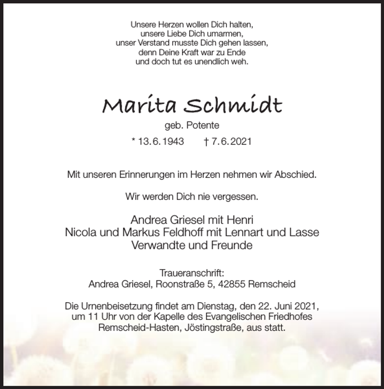 <p>Unsere Herzen wollen Dich halten,<br />unsere Liebe Dich umarmen,<br />unser Verstand musste Dich gehen lassen,<br />denn Deine Kraft war zu Ende<br />und doch tut es unendlich weh.</p><p>Marita Schmidt<br />geb. Potente</p><p>* 13. 6. 1943</p><p>† 7. 6. 2021</p><p>Mit unseren Erinnerungen im Herzen nehmen wir Abschied.<br />Wir werden Dich nie vergessen.</p><p>Andrea Griesel mit Henri<br />Nicola und Markus Feldhoff mit Lennart und Lasse<br />Verwandte und Freunde<br />Traueranschrift:<br />Andrea Griesel, Roonstraße 5, 42855 Remscheid<br />Die Urnenbeisetzung findet am Dienstag, den 22. Juni 2021,<br />um 11 Uhr von der Kapelle des Evangelischen Friedhofes<br />Remscheid-Hasten, Jöstingstraße, aus statt.</p>