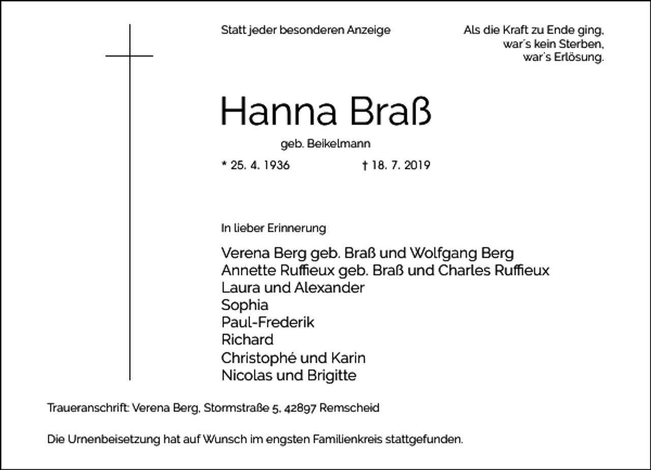 <p>Statt jeder besonderen Anzeige</p><p>Als die Kraft zu Ende ging,<br />war´s kein Sterben,<br />war´s Erlösung.</p><p>Hanna Braß<br />geb. Beikelmann</p><p>* 25. 4. 1936</p><p>† 18. 7. 2019</p><p>In lieber Erinnerung</p><p>Verena Berg geb. Braß und Wolfgang Berg<br />Annette Ruﬃeux geb. Braß und Charles Ruﬃeux<br />Laura und Alexander<br />Sophia<br />Paul-Frederik<br />Richard<br />Christophé und Karin<br />Nicolas und Brigitte<br />Traueranschrift: Verena Berg, Stormstraße 5, 42897 Remscheid<br />Die Urnenbeisetzung hat auf Wunsch im engsten Familienkreis stattgefunden.</p>
