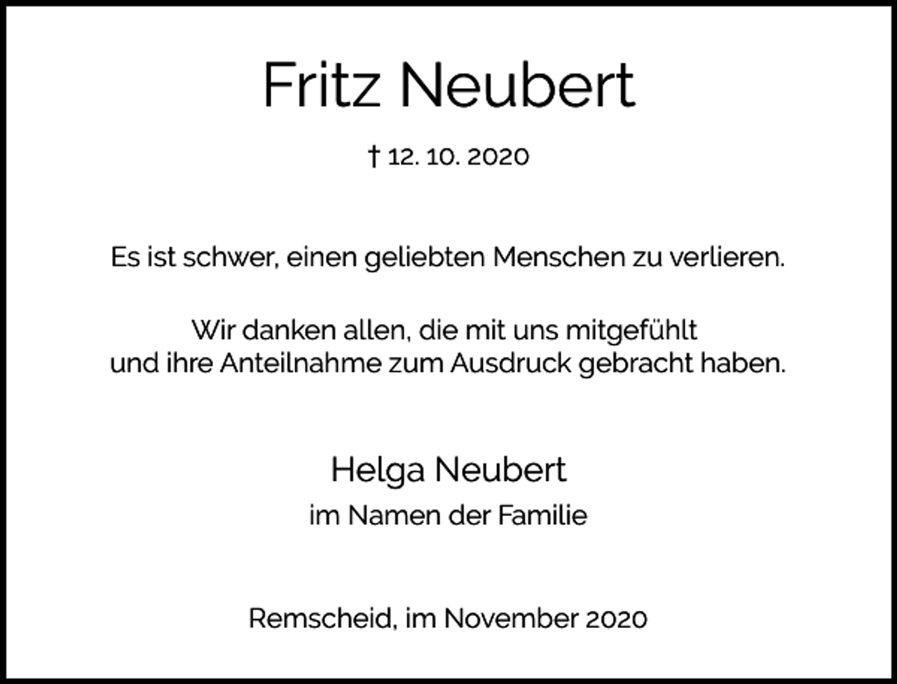 <p>Fritz Neubert<br />† 12. 10. 2020<br />Es ist schwer, einen geliebten Menschen zu verlieren.<br />Wir danken allen, die mit uns mitgefühlt<br />und ihre Anteilnahme zum Ausdruck gebracht haben.</p><p>Helga Neubert<br />im Namen der Familie<br />Remscheid, im November 2020</p>