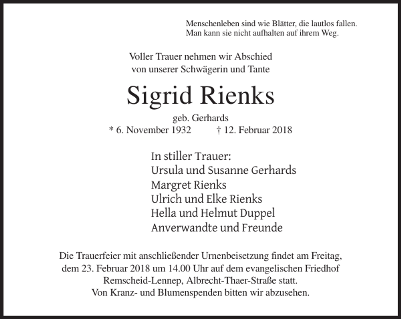 <p>Menschenleben sind wie Blätter, die lautlos fallen.<br />Man kann sie nicht aufhalten auf ihrem Weg.</p><p>Voller Trauer nehmen wir Abschied<br />von unserer Schwägerin und Tante</p><p>Sigrid Rienks<br />geb. Gerhards<br />* 6. November 1932<br />† 12. Februar 2018</p><p>In stiller Trauer:<br />Ursula und Susanne Gerhards<br />Margret Rienks<br />Ulrich und Elke Rienks<br />Hella und Helmut Duppel<br />Anverwandte und Freunde<br />Die Trauerfeier mit anschließender Urnenbeisetzung findet am Freitag,<br />dem 23. Februar 2018 um 14.00 Uhr auf dem evangelischen Friedhof<br />Remscheid-Lennep, Albrecht-Thaer-Straße statt.<br />Von Kranz- und Blumenspenden bitten wir abzusehen.</p>