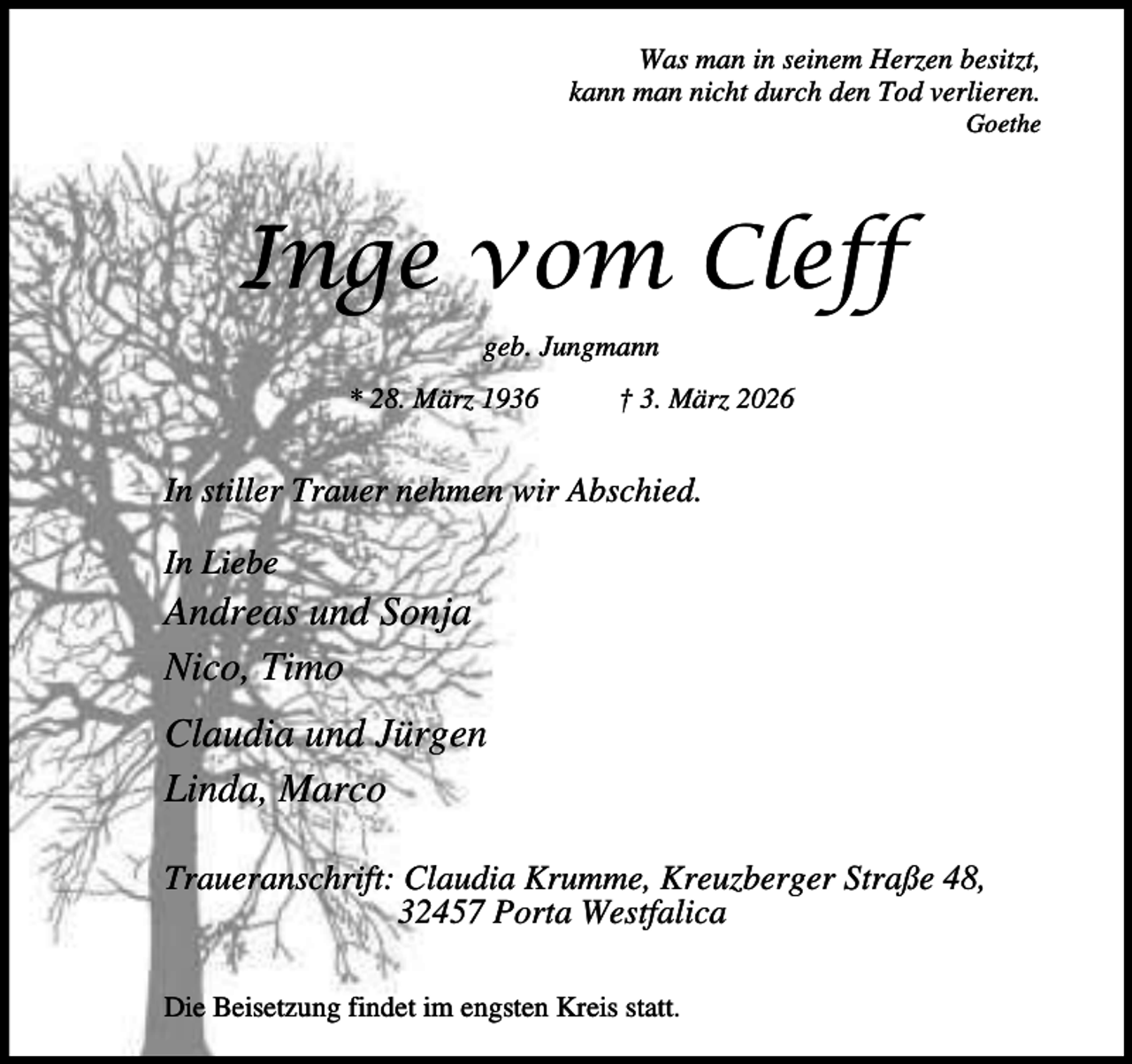<p>Was man in seinem Herzen besitzt,<br />kann man nicht durch den Tod verlieren.</p><p>Goethe</p><p>Inge vom Cleff<br />geb. Jungmann<br />* 28. März 1936</p><p>† 3. März 2026</p><p>In stiller Trauer nehmen wir Abschied.<br />In Liebe</p><p>Andreas und Sonja<br />Nico, Timo<br />Claudia und Jürgen<br />Linda, Marco<br />Traueranschrift: Claudia Krumme, Kreuzberger Straße 48,<br />32457 Porta Westfalica<br />Die Beisetzung findet im engsten Kreis statt.</p>