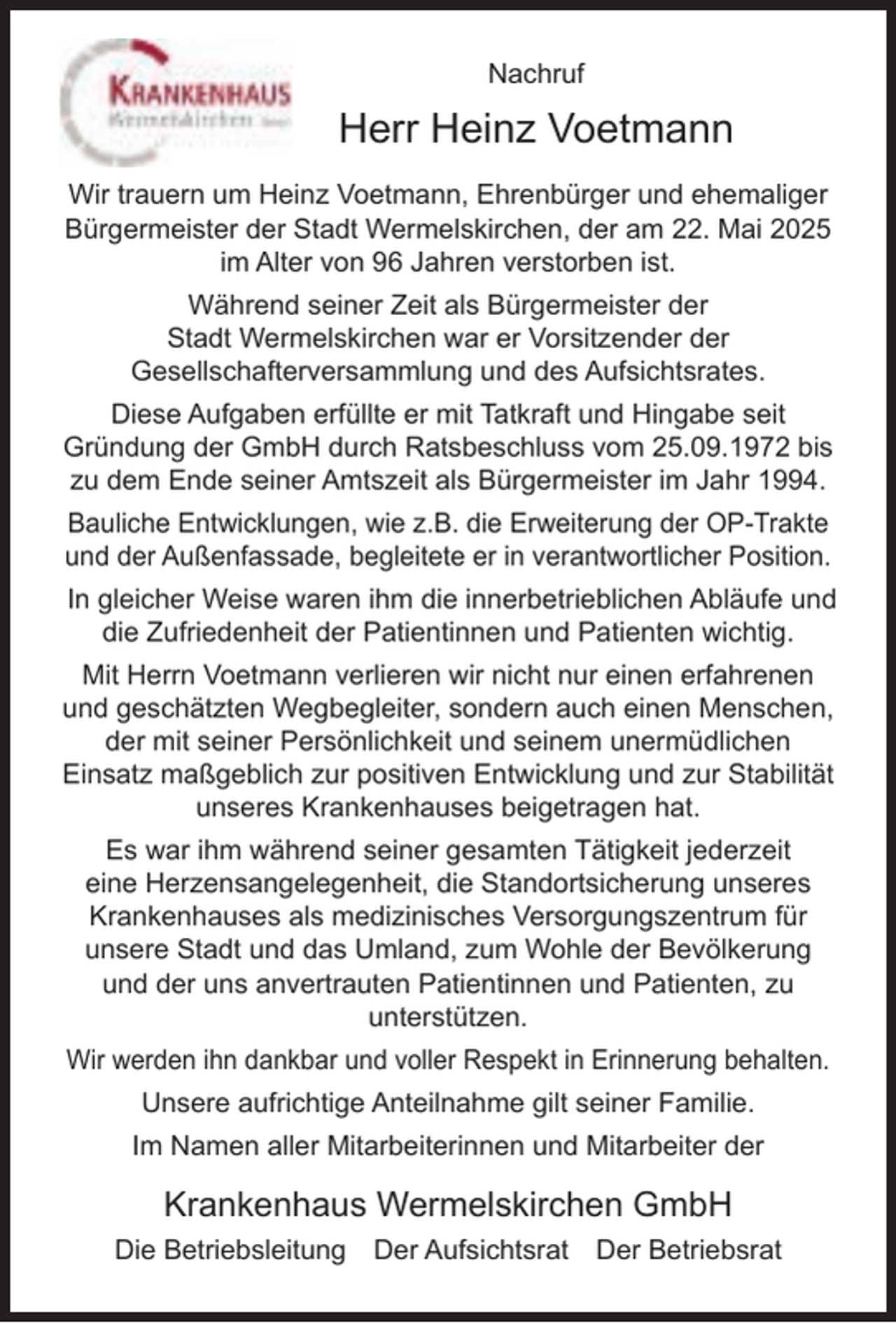 <p>Nachruf</p><p>Herr Heinz Voetmann<br />Wir trauern um Heinz Voetmann, Ehrenbürger und ehemaliger<br />Bürgermeister der Stadt Wermelskirchen, der am 22. Mai 2025<br />im Alter von 96 Jahren verstorben ist.<br />Während seiner Zeit als Bürgermeister der<br />Stadt Wermelskirchen war er Vorsitzender der<br />Gesellschafterversammlung und des Aufsichtsrates.<br />Diese Aufgaben erfüllte er mit Tatkraft und Hingabe seit<br />Gründung der GmbH durch Ratsbeschluss vom 25.09.1972 bis<br />zu dem Ende seiner Amtszeit als Bürgermeister im Jahr 1994.<br />Bauliche Entwicklungen, wie z.B. die Erweiterung der OP-Trakte<br />und der Außenfassade, begleitete er in verantwortlicher Position.<br />In gleicher Weise waren ihm die innerbetrieblichen Abläufe und<br />die Zufriedenheit der Patientinnen und Patienten wichtig.<br />Mit Herrn Voetmann verlieren wir nicht nur einen erfahrenen<br />und geschätzten Wegbegleiter, sondern auch einen Menschen,<br />der mit seiner Persönlichkeit und seinem unermüdlichen<br />Einsatz maßgeblich zur positiven Entwicklung und zur Stabilität<br />unseres Krankenhauses beigetragen hat.<br />Es war ihm während seiner gesamten Tätigkeit jederzeit<br />eine Herzensangelegenheit, die Standortsicherung unseres<br />Krankenhauses als medizinisches Versorgungszentrum für<br />unsere Stadt und das Umland, zum Wohle der Bevölkerung<br />und der uns anvertrauten Patientinnen und Patienten, zu<br />unterstützen.<br />Wir werden ihn dankbar und voller Respekt in Erinnerung behalten.<br />Unsere aufrichtige Anteilnahme gilt seiner Familie.<br />Im Namen aller Mitarbeiterinnen und Mitarbeiter der</p><p>Krankenhaus Wermelskirchen GmbH<br />Die Betriebsleitung</p><p>Der Aufsichtsrat</p><p>Der Betriebsrat</p>