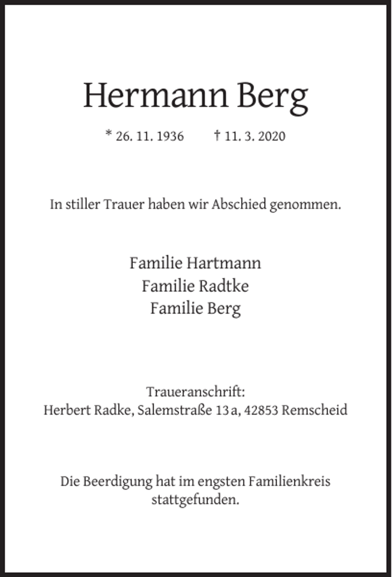 <p>Hermann Berg<br />* 26. 11. 1936</p><p>† 11. 3. 2020</p><p>In stiller Trauer haben wir Abschied genommen.</p><p>Familie Hartmann<br />Familie Radtke<br />Familie Berg</p><p>Traueranschrift:<br />Herbert Radke, Salemstraße 13 a, 42853 Remscheid</p><p>Die Beerdigung hat im engsten Familienkreis<br />stattgefunden.</p>