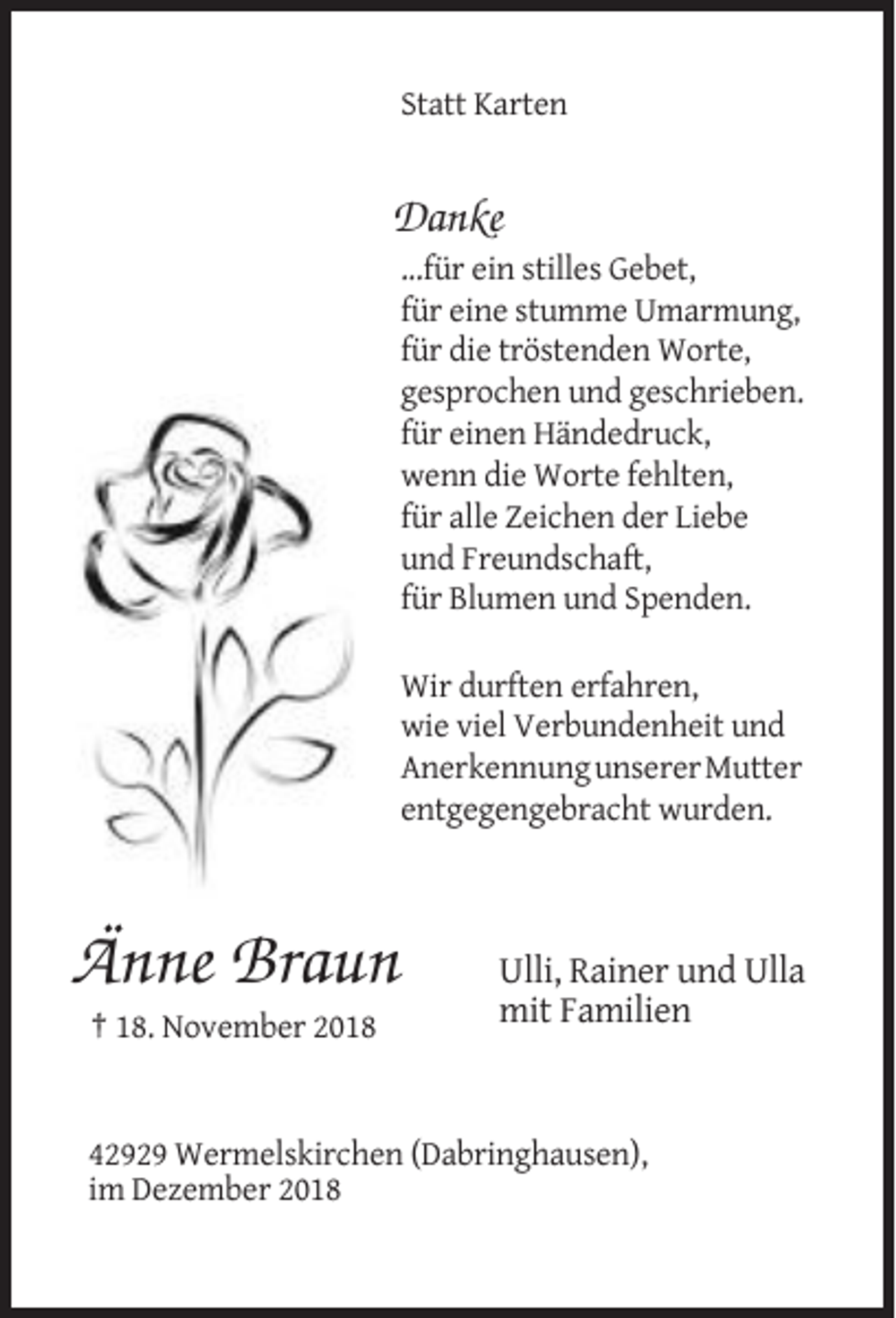<p>Statt Karten</p><p>Danke<br />...für ein stilles Gebet,<br />für eine stumme Umarmung,<br />für die tröstenden Worte,<br />gesprochen und geschrieben.<br />für einen Händedruck,<br />wenn die Worte fehlten,<br />für alle Zeichen der Liebe<br />und Freundschaft,<br />für Blumen und Spenden.<br />Wir durften erfahren,<br />wie viel Verbundenheit und<br />Anerkennung unserer Mutter<br />entgegengebracht wurden.</p><p>Änne Braun</p><p>Ulli, Rainer und Ulla<br />mit Familien</p><p>† 18. November 2018</p><p>42929 Wermelskirchen (Dabringhausen),<br />im Dezember 2018</p>