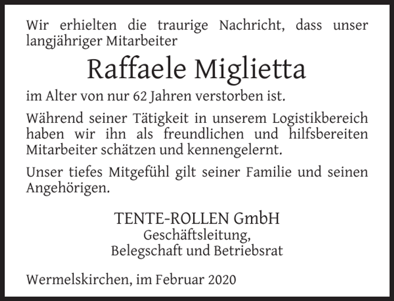 <p>Wir erhielten die traurige Nachricht, dass unser<br />langjähriger Mitarbeiter</p><p>Raffaele Miglietta</p><p>im Alter von nur 62 Jahren verstorben ist.<br />Während seiner Tätigkeit in unserem Logistikbereich<br />haben wir ihn als freundlichen und hilfsbereiten<br />Mitarbeiter schätzen und kennengelernt.<br />Unser tiefes Mitgefühl gilt seiner Familie und seinen<br />Angehörigen.</p><p>TENTE-ROLLEN GmbH</p><p>Geschäftsleitung,<br />Belegschaft und Betriebsrat<br />Wermelskirchen, im Februar 2020</p>