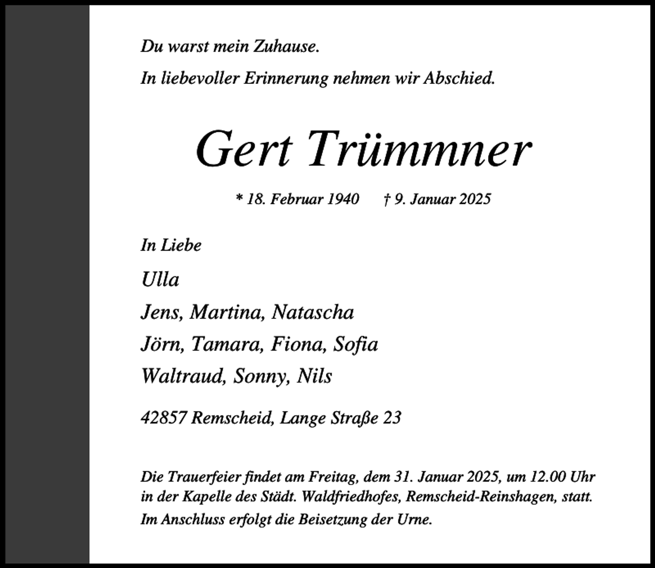 <p>Du warst mein Zuhause.<br />In liebevoller Erinnerung nehmen wir Abschied.</p><p>Gert Trümmner<br />* 18. Februar 1940</p><p>† 9. Januar 2025</p><p>In Liebe</p><p>Ulla<br />Jens, Martina, Natascha<br />Jörn, Tamara, Fiona, Sofia<br />Waltraud, Sonny, Nils<br />42857 Remscheid, Lange Straße 23<br />Die Trauerfeier findet am Freitag, dem 31. Januar 2025, um 12.00 Uhr<br />in der Kapelle des Städt. Waldfriedhofes, Remscheid-Reinshagen, statt.<br />Im Anschluss erfolgt die Beisetzung der Urne.</p>