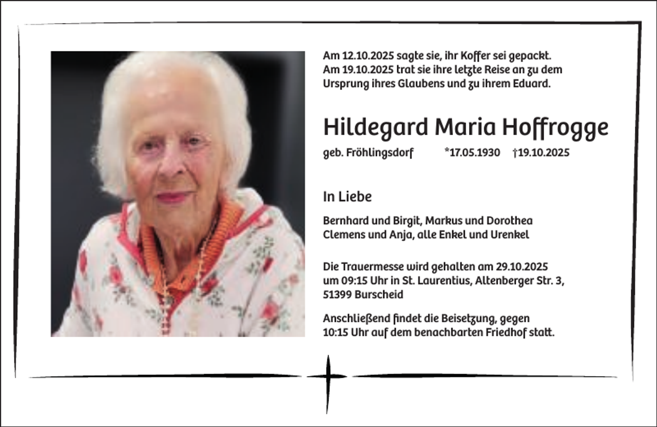 <p>Am 12.10.2025 sagte sie, ihr Koffer sei gepackt.<br />Am 19.10.2025 trat sie ihre letzte Reise an zu dem<br />Ursprung ihres Glaubens und zu ihrem Eduard.</p><p>Hildegard Maria Hoffrogge<br />geb. Fröhlingsdorf</p><p>*17.05.1930</p><p>†19.10.2025</p><p>In Liebe<br />Bernhard und Birgit, Markus und Dorothea<br />Clemens und Anja, alle Enkel und Urenkel<br />Die Trauermesse wird gehalten am 29.10.2025<br />um 09:15 Uhr in St. Laurentius, Altenberger Str. 3,<br />51399 Burscheid<br />Anschließend ﬁndet die Beisetzung, gegen<br />10:15 Uhr auf dem benachbarten Friedhof statt.</p>