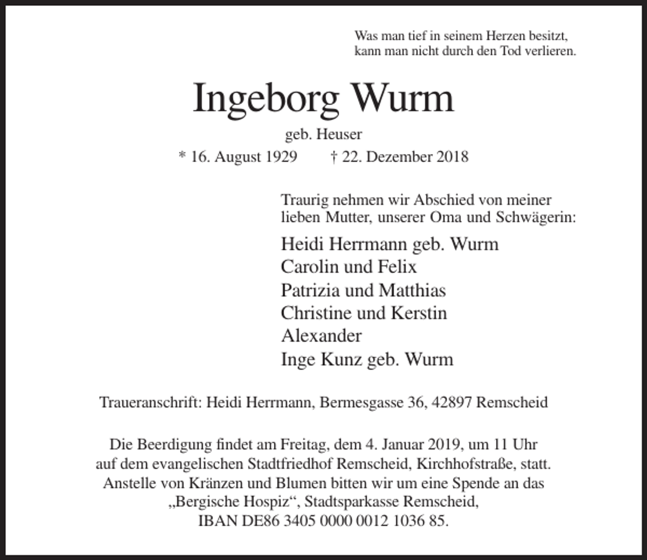 <p>Was man tief in seinem Herzen besitzt,<br />kann man nicht durch den Tod verlieren.</p><p>Ingeborg Wurm<br />geb. Heuser<br />* 16. August 1929<br />† 22. Dezember 2018<br />Traurig nehmen wir Abschied von meiner<br />lieben Mutter, unserer Oma und Schwägerin:</p><p>Heidi Herrmann geb. Wurm<br />Carolin und Felix<br />Patrizia und Matthias<br />Christine und Kerstin<br />Alexander<br />Inge Kunz geb. Wurm<br />Traueranschrift: Heidi Herrmann, Bermesgasse 36, 42897 Remscheid<br />Die Beerdigung findet am Freitag, dem 4. Januar 2019, um 11 Uhr<br />auf dem evangelischen Stadtfriedhof Remscheid, Kirchhofstraße, statt.<br />Anstelle von Kränzen und Blumen bitten wir um eine Spende an das<br />„Bergische Hospiz“, Stadtsparkasse Remscheid,<br />IBAN DE86 3405 0012 1036 85.</p>