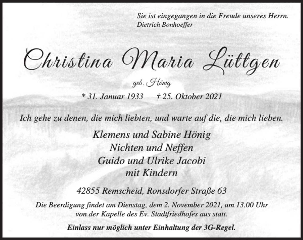 <p>Sie ist eingegangen in die Freude unseres Herrn.</p><p>Dietrich Bonhoeffer</p><p>Christina Maria Lüttgen<br />geb. Hönig<br />* 31. Januar 1933</p><p>† 25. Oktober 2021</p><p>Ich gehe zu denen, die mich liebten, und warte auf die, die mich lieben.</p><p>Klemens und Sabine Hönig<br />Nichten und Neffen<br />Guido und Ulrike Jacobi<br />mit Kindern<br />42855 Remscheid, Ronsdorfer Straße 63<br />Die Beerdigung findet am Dienstag, dem 2. November 2021, um 13.00 Uhr<br />von der Kapelle des Ev. Stadtfriedhofes aus statt.<br />Einlass nur möglich unter Einhaltung der 3G-Regel.</p>