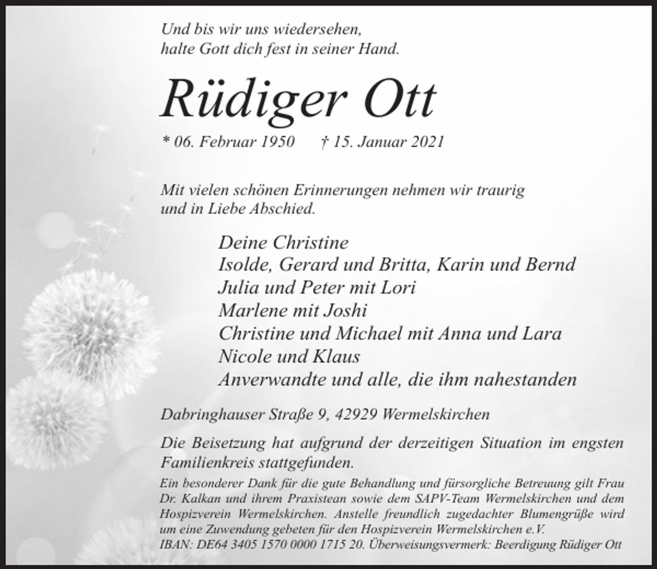 <p>Und bis wir uns wiedersehen,<br />halte Gott dich fest in seiner Hand.</p><p>Rüdiger Ott</p><p>* 06. Februar 1950</p><p>† 15. Januar 2021</p><p>Mit vielen schönen Erinnerungen nehmen wir traurig<br />und in Liebe Abschied.</p><p>Deine Christine<br />Isolde, Gerard und Britta, Karin und Bernd<br />Julia und Peter mit Lori<br />Marlene mit Joshi<br />Christine und Michael mit Anna und Lara<br />Nicole und Klaus<br />Anverwandte und alle, die ihm nahestanden<br />Dabringhauser Straße 9, 42929 Wermelskirchen<br />Die Beisetzung hat aufgrund der derzeitigen Situation im engsten<br />Familienkreis stattgefunden.<br />Ein besonderer Dank für die gute Behandlung und fürsorgliche Betreuung gilt Frau<br />Dr. Kalkan und ihrem Praxistean sowie dem SAPV-Team Wermelskirchen und dem<br />Hospizverein Wermelskirchen. Anstelle freundlich zugedachter Blumengrüße wird<br />um eine Zuwendung gebeten für den Hospizverein Wermelskirchen e.V.<br />IBAN: DE64 3405 157000 1715 20. Überweisungsvermerk: Beerdigung Rüdiger Ott</p>