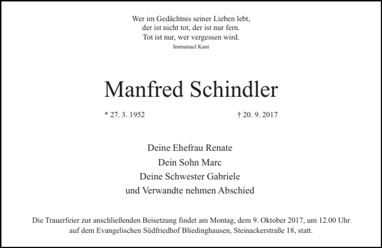 <p>Wer im Gedächtnis seiner Lieben lebt,<br />der ist nicht tot, der ist nur fern.<br />Tot ist nur, wer vergessen wird.<br />Immanuel Kant</p><p>Manfred Schindler<br />* 27. 3. 1952</p><p>† 20. 9. 2017</p><p>Deine Ehefrau Renate<br />Dein Sohn Marc<br />Deine Schwester Gabriele<br />und Verwandte nehmen Abschied<br />Die Trauerfeier zur anschließenden Beisetzung findet am Montag, dem 9. Oktober 2017, um 12.00 Uhr<br />auf dem Evangelischen Südfriedhof Bliedinghausen, Steinackerstraße 18, statt.</p>