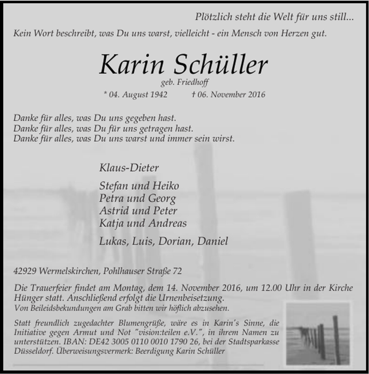 <p>Plötzlich steht die Welt für uns still...<br />Kein Wort beschreibt, was Du uns warst, vielleicht - ein Mensch von Herzen gut.</p><p>Karin Schüller<br />geb. Friedhoff</p><p>* 04. August 1942</p><p>† 06. November 2016</p><p>Danke für alles, was Du uns gegeben hast.<br />Danke für alles, was Du für uns getragen hast.<br />Danke für alles, was Du uns warst und immer sein wirst.</p><p>Klaus-Dieter<br />Stefan und Heiko<br />Petra und Georg<br />Astrid und Peter<br />Katja und Andreas<br />Lukas, Luis, Dorian, Daniel<br />42929 Wermelskirchen, Pohlhauser Straße 72<br />Die Trauerfeier findet am Montag, dem 14. November 2016, um 12.00 Uhr in der Kirche<br />Hünger statt. Anschließend erfolgt die Urnenbeisetzung.<br />Von Beileidsbekundungen am Grab bitten wir höflich abzusehen.</p><p>Statt freundlich zugedachter Blumengrüße, wäre es in Karin's Sinne, die<br />Initiative gegen Armut und Not "vision:teilen e.V.", in ihrem Namen zu<br />unterstützen. IBAN: DE42 3005 011010 1790 26, bei der Stadtsparkasse<br />Düsseldorf. Überweisungsvermerk: Beerdigung Karin Schüller</p>