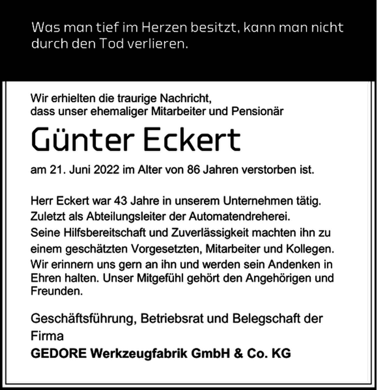 <p>Was man tief im Herzen besitzt, kann man nicht<br />durch den Tod verlieren.</p><p>Wir erhielten die traurige Nachricht,<br />dass unser ehemaliger Mitarbeiter und Pensionär</p><p>Günter Eckert</p><p>am 21. Juni 2022 im Alter von 86 Jahren verstorben ist.</p><p>Herr Eckert war 43 Jahre in unserem Unternehmen tätig.<br />Zuletzt als Abteilungsleiter der Automatendreherei.<br />Seine Hilfsbereitschaft und Zuverlässigkeit machten ihn zu<br />einem geschätzten Vorgesetzten, Mitarbeiter und Kollegen.<br />Wir erinnern uns gern an ihn und werden sein Andenken in<br />Ehren halten. Unser Mitgefühl gehört den Angehörigen und<br />Freunden.</p><p>Geschäftsführung, Betriebsrat und Belegschaft der<br />Firma<br />GEDORE Werkzeugfabrik GmbH &amp; Co. KG</p>