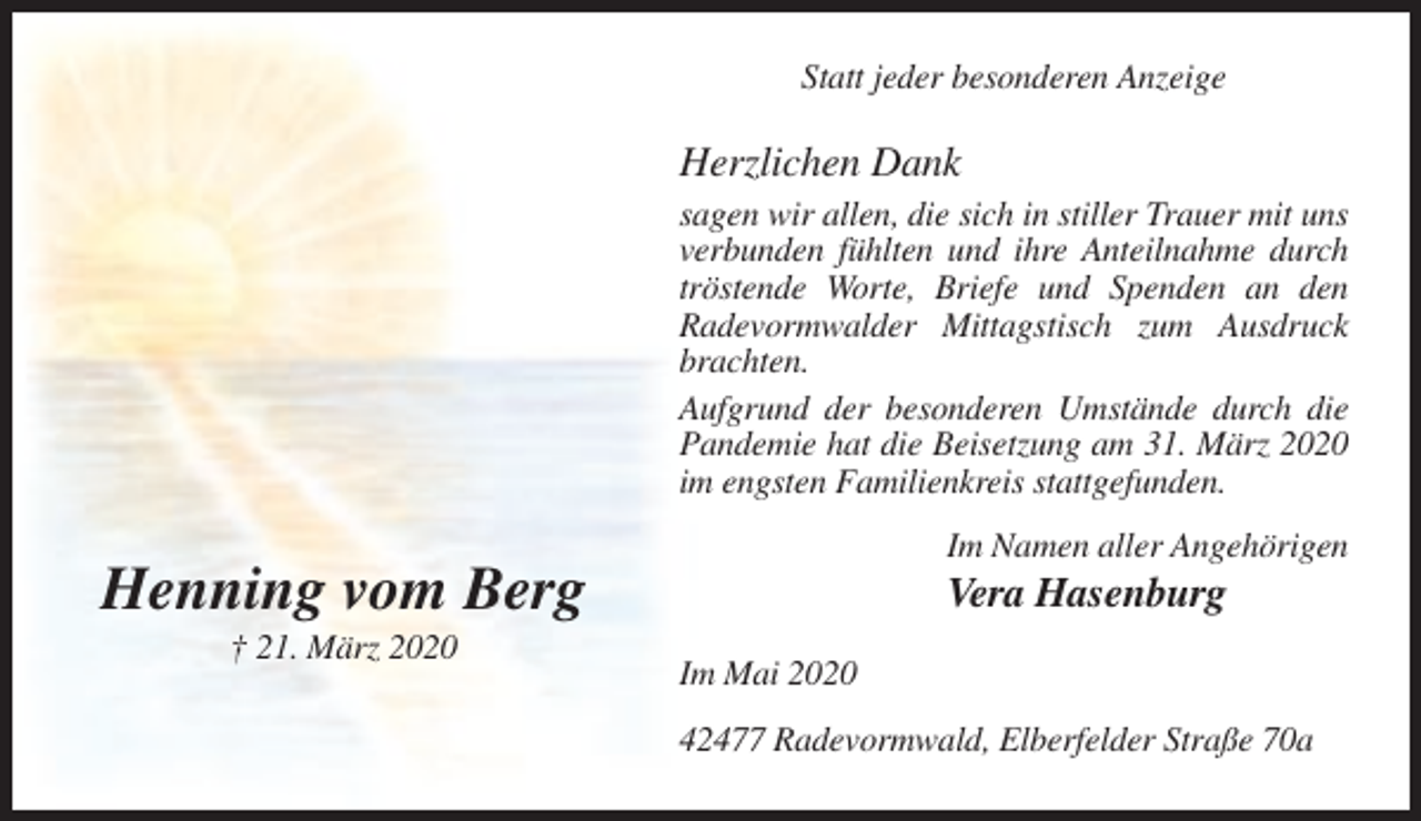 <p>Statt jeder besonderen Anzeige</p><p>Herzlichen Dank<br />sagen wir allen, die sich in stiller Trauer mit uns<br />verbunden fühlten und ihre Anteilnahme durch<br />tröstende Worte, Briefe und Spenden an den<br />Radevormwalder Mittagstisch zum Ausdruck<br />brachten.<br />Aufgrund der besonderen Umstände durch die<br />Pandemie hat die Beisetzung am 31. März 2020<br />im engsten Familienkreis stattgefunden.<br />Im Namen aller Angehörigen</p><p>Henning vom Berg<br />† 21. März 2020</p><p>Vera Hasenburg<br />Im Mai 2020<br />42477 Radevormwald, Elberfelder Straße 70a</p>